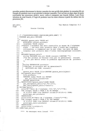 7.21
premiere produit directement le demier caractere du mot qu'elle doit generer; la coroutine/?^ est
charged de produire tout ce qui precede le demier caractere. Ceci est mis en place dans la partie
executable des processus genire mots; celle-ci comporte une boucle infinie. Lors d'une
iteration de cette boucle, il s'agit de produire tous les mots obtenus a partir du meme mot du
processus fils.
gen_mots
Page 1
Vax Newton Compiler 0.2
Source listing
/* /*OLDSOURCE=USER2:[RAPIN]GEN_MOTS.NEW*/ */
PROGRAM gen mots DECLARE
r PROCESS generejmots VALUE moi
ATTRIBUTE courant,prochain
(alphabet VALUE alpha)
(*Genere 1'ensemble des mots construits au moyen de 1'alphabet
alpha : les mots sont produits dans l'ordre des longueurs
croissantes, a commencer par le mot vide; les mots de meme
longueur sont produits dans l'ordre lexicographique croissant.
*)
DECLARE(*genere_mots*)
string VARIABLE mot_crt VALUE courant:=(RETURN " " ) ;
(*Le mot produit en dernier lieu par le generateur; courant
n'est pas defini avant la premiere application de prochain
*)
fstring EXPRESSION prochain=
(*Obtient le prochain mot du generateur*)
(ACTIVATE moi NOW; courant);
genere_mots VALUE fils=(RETURN genere_mots(alpha))
DO(*genere_mots*)LOOP
fils.prochain;
THROUGH alpha VALUE car REPEAT
mot_crt:=fils.courant+car
RETURN REPETITION
„ REPETITION(*genere_mots*)DONE VALUE
gen_abc=genere_mots({"a","b", "c"}),
gen_recto=genere_mots({"recto"})
DO(*gen_mots*)
print(#***Mots de 1'alphabet {"a","b","c"}***#);
FOR integer VALUE k FROM 0 TO 99 REPEAT
IF k10=0 THEN line DEFAULT column(5*(k10)+1) DONE;
print(gen_abc.prochain)
REPETITION;
print(line,#***Mots de 1'alphabet {"recto"}***#);
FOR integer VALUE k FROM 0 TO 399 REPEAT
IF k10=0 THEN line DEFAULT column(5*(k10)+1) DONE;
print(gen_recto.prochain)
REPETITION;
print (line, "<«FIN>»")
DONE(*gen_mots*)
**** No messages were issued ****
 