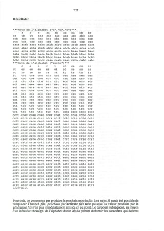 7.22
Resultats:
***Mots de 1'alphabet {"a","b","c"}***
a b c aa ab ac ba bb be
ca cb cc aaa aab aac aba abb abc aca
acb ace baa bab bac bba bbb bbc bca beb
bec caa cab cac cba ebb cbc cca ccb ccc
aaaa aaab aaac aaba aabb aabc aaca aacb aacc abaa
abab abac abba abbb abbe abca abeb abec acaa acab
acac acba aebb aebe acca accb accc baaa baab baac
baba babb babe baca bacb bacc bbaa bbab bbac bbba
bbbb bbbc bbca bbcb bbcc bcaa bcab bcac bcba bcbb
bebe beca beeb bece caaa caab caac caba cabb cabc
***Mots de 1'alphabet {"recto"}***
ct
ot
tt
cet
crt
ect
eot
ett
oet
ort
ret
rot
rtt
tet
trt
c
ec
re
ccc
coc
etc
eec
ere
occ
ooc
otc
rec
rrc
tec
toe
ttc
e
ee
re
cce
coe
cte
eee
ere
oce
ooe
ote
ree
rre
tee
toe
tte
o
eo
ro
ceo
coo
cto
eeo
ero
oco
ooo
oto
reo
rro
tco
too
tto
r
er
rr
ccr
cor
ctr
eer
err
ocr
oor
otr
rer
rrr
tcr
tor
ttr
t
et
rt
cct
cot
ctt
eet
ert
oct
oot
ott
ret
rrt
tct
tot
ttt
cc
oc
tc
cec
crc
ecc
eoc
etc
oec
ore
rcc
roc
rtc
tec
trc
cccc
ce
oe
te
cee
ere
ece
eoe
ete
oee
ore
rce
roe
rte
tee
tre
ccce
CO
oo
to
ceo
cro
eco
eoo
eto
oeo
oro
rco
roo
rto
teo
tro
ccco
cr
or
tr
cer
err
ecr
eor
etr
oer
orr
rer
ror
rtr
ter
trr
ccc
ccct ccec ccee cceo ccer ccet ccoc ccoe ccoo ccor
ccot cere cere ccro ccrr cert cctc ccte ccto cctr
cctt cecc cece ceco cecr cect ceec ceee ceeo ceer
ceet ceoc ceoe ceoo ceor ceot cere cere cero cerr
cert cetc cete ceto cetr cett cocc coce coco cocr
coct coec coee coeo coer coet cooc cooe cooo coor
coot core core coro corr cort cote cote coto cotr
cott crcc crce crco crcr crct erec cree ereo crer
eret croc croe eroo cror crot crrc crre crro crrr
crrt crtc crte crto crtr crtt ctcc ctce ctco ctcr
ctct ctec ctee cteo cter ctet ctoc ctoe ctoo ctor
ctot ctrc ctre ctro ctrr ctrt cttc ctte ctto cttr
cttt eccc ecce ecco eccr ecct ecec ecee eceo ecer
ecet ecoc ecoe ecoo ecor ecot ecrc ecre ecro ecrr
ecrt ectc ecte ecto ectr ectt eecc eece eeco eecr
eect eeec eeee eeeo eeer eeet eeoc eeoe eeoo eeor
eeot eerc eere eero eerr eert eetc eete eeto eetr
eett eocc eoce eoco eocr eoct eoec eoee eoeo eoer
eoet eooc eooe eooo eoor eoot eorc eore eoro eorr
eort eotc eote eoto eotr eott erec erce ereo ercr
erct erec eree ereo erer eret eroc eroe eroo eror
erot errc erre erro errr errt ertc erte erto ertr
ertt etcc etce etco etcr etct etec etee eteo eter
etet etoc etoe etoo etor etot etrc etre etro etrr
< « F I N > »
Pour cela, on commence par produire le prochain mot dufils:a ce sujet, il aurait ete possible de
remplacer l'enonce fils. prochain par activate fils now puisque la valeur produite par le
generateur/I/5 n'est pas immediatement utilisee en ce point. Le parcours subsequent, au moyen
d'un iterateur through, de l'alphabet donne alpha permet d'obtenir les caracteres qui doivent
 