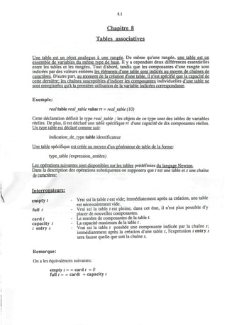 8.1
Chapitre 8
Tables associatives
Une table est un objet analogue a une rangee. De meme qu'une rangee, une table est un
ensemble de variables du meme type de base. II y a cependant deux diff6rences essentielles
entre les tables et les rangees. Tout d'abord, tandis que les composantes d'une rangee sont
indicees par des valeurs entieres les elements d'une table sont indices au moven de chaines de
caracteres. D'autre part, au moment de la creation d'une table, il n'est specifie que la capacite de
cette derniere: les chaines susceptibles d'indicer les composantes individuelles d'une table ne
sont enregistrees qu'a la premiere utilisation de la variable indicees correspondante.
Exemple:
real table realjable value rt = realjable (10)
Cette declaration definit le type realjable ; les objets de ce type sont des tables de variables
reelles. De plus, il est declare une table specifique rt d'une capacite de dix composantes reelles.
Un type table est declare comme suit:
indication_de_type table idenuficateur
Une table specifique est creee au moven d'un generateur de table de la forme:
type_table (expression_entiere,)
Les operations suivantes sont disponibles sur les tables pr&lefinies du Iangage Newton.
Dans la description des operations subsequentes on supposera que t est une table et s une chaine
de caracteres:
fntprroyateurs:
empty t - Vrai ssi la table t est vide; immediatement apres sa creation, une table
est necessairement vide.
full t . Vrai ssi la table t est pleine; dans cet etat, il n'est plus possible dy
placer de nouvelles composantes.
c a r d t - Le nombre de composantes de la table t.
capacity t - La capacite maximum de la table t. m
t entry s - Vrai ssi la table t possede une composante indicee par la chaine s
immediatement apres la creation d'une table t, l'expression t entry s
sera fausse quelle que soit la chaine s.
Remarque:
On a les equivalences suivantes:
empty t = = card t = 0
full t = = cardr = capacity t
 