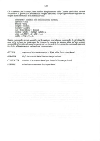 8.10
On va montrer, par l'exemple, cette maniere d'implanter une table. Comme application, on veut
automatiser la gestion d'un ensemble de comptes bancaires; chaque operation sera sp6cifiee au
moyen d'une commande de la forme suivante:
commande = operation nom prenom compte montant;
operation = mot;
prenom = mot;
compte = nombre;
montant = nombre;
mot = lettre [{lettre l-IJlettre];
nombre = chiffre [{chiffre 1} chiffre];
lettre = AB I CI ..Z a I b I c ...z;
chiffre = 0 1112 I... 9.
Quatre commandes seront acceptees par le systeme; pour chaque commande, il est indique" le
nom et le prenom du possesseur du compte, le nume>o du compte ainsi qu'une somme
susceptible d'etre deposee dans le compte ou en etre retiree. Les noms de commande peuvent
etre ecrits arbitrairement en majuscule ou en minuscules.
OUVRIR ouverture d'un nouveau compte et depot initial du montant donne.
DEPOSER depot du montant donne dans un compte existanL
CONSULTER consulter si le montant donne peut etre retire' du compte donne
RETIRER retirer le montant donne du compte donne.
 