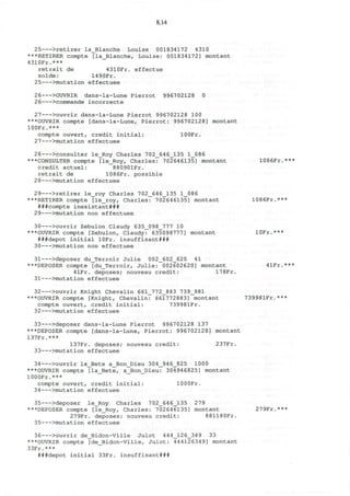 8.14
25 >retirer la_Blanche Louise 001834172 4310
***RETIRER compte [la_Blanche, Louise: 001834172] montant
4310Fr.***
retrait de 4310Fr. effectue
solde: 1490Fr.
25 >mutation effectuee
26 >OUVRIR dans-la-Lune Pierrot 996702128 0
2 6 >commande incorrecte
27 >ouvrir dans-la-Lune Pierrot 996702128 100
***OUVRIR compte [dans-la-Lune, Pierrot: 996702128] montant
100Fr.***
compte ouvert, credit initial: lOOFr.
27 >mutation effectuee
28 >consulter le_Roy Charles 702_646_135 1_086
***CONSULTER compte [le_Roy, Charles: 702646135] montant 1086Fr.***
credit actuel: 88090lFr.
retrait de 1086Fr. possible
28 >mutation effectuee
29 >retirer le_roy Charles 702_646_135 1_086
***RETIRER compte [le_roy, Charles: 702646135] montant 1086Fr.***
###compte inexistant###
29 >mutation non effectuee
30 >ouvrir Zebulon Claudy 635_098_777 10
***OUVRIR compte [Zebulon, Claudy: 635098777] montant lOFr.***
###depot initial lOFr. insuffisant###
30 >mutation non effectuee
31 >deposer du_Terroir Julie 002_602_620 41
***DEPOSER compte [du_Terroir, Julie: 002602620] montant 41Fr.***
4lFr. deposes; nouveau credit: 17 8Fr.
31 >mutation effectuee
32 >ouvrir Knight Chevalin 661_772_883 739_981
***OUVRIR compte [Knight, Chevalin: 661772883] montant 739981Fr.***
compte ouvert, credit initial: 739981Fr.
32 >mutation effectuee
33 >deposer dans-la-Lune Pierrot 996702128 137
***DEPOSER compte [dans-la-Lune, Pierrot: 996702128] montant
137Fr.***
137Fr. deposes; nouveau credit: 237Fr.
33 >mutation effectuee
34 >ouvrir la_Bete a_Bon_Dieu 304_946_825 1000
***OUVRIR compte [la_Bete, a_Bon_Dieu: 304946825] montant
1000Fr.***
compte ouvert, credit initial: lOOOFr.
34 >mutation effectuee
35 >deposer le_Roy Charles 702_646_135 279
***DEPOSER compte [le_Roy, Charles: 702646135] montant 279Fr.***
279Fr. deposes; nouveau credit: 881180Fr.
35 >mutation effectuee
36 >ouvrir de_Bidon-Ville Julot 444_126_349 33
***OUVRIR compte [de_Bidon-Ville, Julot: 444126349] montant
33Fr.***
###depot initial 33Fr. insuffisant###
 