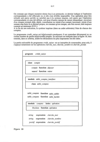 8.17
On constate que chaque mutation donne lieu a un protocole; ce dernier indique si 1'operation
correspondante a ete effectuee ou si elle s'est revelee impossible. Une operation peut etre
refusee soit parce qu'elle ne satisfait pas a la syntaxe requise, soit parce que l'operation
correspondante n'a pas ete definie, soit pour d'autres raisons de nature semantique: ouverture
d'un compte existant deja, depot, consultation ou retrait d'un compte inexistant, retrait d'une
somme trop forte (a ce dernier propos, on constate qu'un compte, une fois ouvert, doit toujours
contenir au minimum 50 Fr.)
A la fm de son execution, le systeme imprime (dans un ordre arbitraire) I'etat de chacun des
comptes.
Le programme creditsuisse est relativement consequent; il est cependant decompose* en un
certain nombre de parties relativement simples. Sa structure est indiqu6e dans la figure 18; bien
entendu, dans ce schema, seules les declarations les plus imposantes ont €t€ citees.
La partie executable du programme credit Suisse est un interprete de commandes; pour cela, il
s'appuye notamment sur les operations cherchemot, cherchejiombre et cherche_positif.
program cridit_suisse
class compte
compte function diposer
naturel function retirer
module table comptes interface
class tablecomptes
tablecomptes function table cablee
tablecomptes function table hackee
module comptes index operation
Boolean function operation
string expression cherchemot
string expression cherche nombre
positif expression cherche_positif
Figure 18
 
