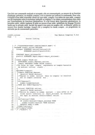 8.18
Une fois une commande analysee et acceptee, elle est communique^, au moyen de sa fonction
d'indicage operation, au module comptes; c'est ce dernier qui execute la commande. Pour cela,
il dispose d'une table extensible clients du type table comptes. Les tables du type tablecomptes
ont ete implantees selon la technique indiquee au chapitre 5; les objets correspondants sont cre6s
par Tinterm^diaire de fonctions generatrices. II a 6t6 foumi deux fonctions generatrices: la
premiere table cdblie implante la table au moyen d'une table pr£d£finie du langage Newton
tandis que la seconde tableJiactee fait appel a une paire de rangees clis et iliments gerees au
moyen d'un double hachage. Jusqu'a (et y compris) la classe compte , ce programme ne
necessite pas de commentaire particulier.
credit_suisse
Page 1
Vax Newton Compiler 0.2cl
Source listing
1
1
4
12
20
20
25
34
34
38
44
51
51
51
51
52
55
60
60
60
60
61
66
70
70
73
78
78
78
78
78
80
87
94
98
99
102
/* /*OLDSOURCE=USER2:[RAPIN]CREDIT.NEW*/ */
PROGRAM credit_suisse DECLARE
integer SUBRANGE naturel(naturel>=0)
SUBRANGE positif(positif>0);
CONSTANT depot_minimum=50;
positif SUBRANGE depot(depot>=depot_minimum);
CLASS compte VALUE moi
ATTRIBUTE credit,deposer,retirer
(depot VARIABLE somme VALUE credit)
(*Un objet du type compte represente un compte bancaire
de montant initial credit .
*)
DECLARE(*compte*)
TTcompte FUNCTION deposer
(positif VALUE montant)
I (*Depose la somme montant dans le compte; le resultat
est le compte concerne moi .
I *)
• DO(*deposer*)
somme:=somme+montant
; TAKE moi DONE(*deposer*);
s
naturel FUNCTION retirer
(positif VALUE montant)
(*Retire du compte la somme montant ; sans effet si le
solde serait inferieur au depot_minimum. Le resultat
est egal au montant effectivement retire.
*)
DO(*retirer*)TAKE
IF credit-montant>=depot_minimum THEN
somme:=credit-montant TAKE montant
DEFAULT TAKE 0 DONE
LDONE(*retirer*)
DO(*compte*)DONE;
/* /*EJECT*/ */
 