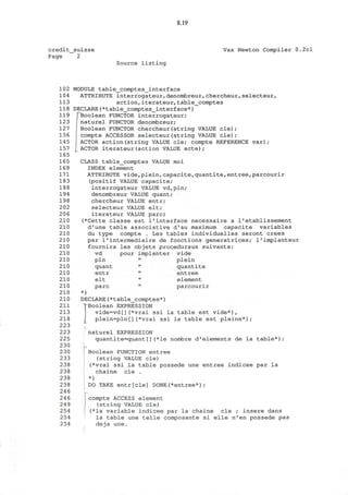 8.19
credit_suisse
Page 2
Vax Newton Compiler 0.2cl
Source listing
102
104
113
118
119
123
127
136
145
157
165
165
169
171
183
188
194
198
202
206
210
210
210
210
210
210
210
210
210
210
210
210
210
211
213
218
223
223
225
230
230
233
238
238
238
238
246
246
249
254
254
254
MODULE table_comptes_interface
ATTRIBUTE interrogateur,denombreur,chercheur,selecteur,
action,iterateur,table_comptes
DECLARE(*table_comptes_interface*)
pBoolean FUNCTOR interrogateur;
j naturel FUNCTOR denombreur;
Boolean FUNCTOR chercheur(string VALUE cle);
compte ACCESSOR selecteur(string VALUE cle);
ACTOR action(string VALUE cle; compte REFERENCE var);
ACTOR iterateur(action VALUE acte);
CLASS table_comptes VALUE moi
INDEX element
ATTRIBUTE vide,plein,capacite,quantite,entree,parcourir
(positif VALUE capacite;
interrogateur VALUE vd,pln;
denombreur VALUE quant;
chercheur VALUE entr;
selecteur VALUE elt;
iterateur VALUE pare)
(*Cette classe est 1'interface necessaire a I'etablissement
d'une table associative d'au maximum capacite variables
du type compte . Les tables individuelles seront crees
par 1'intermediaire de fonctions generatrices; l'implanteur
fournira les objets proceduraux suivants:
vd pour implanter vide
pin " plein
quant " quantite
entr " entree
elt " element
pare " parcourir
*)
DECLARE(*table_comptes*)
^Boolean EXPRESSION
vide=vd[](*vrai ssi la table est vide*),
plein=pln[](*vrai ssi la table est pleine*);
naturel EXPRESSION
quantite=quant[](*le nombre d'elements de la table*);
Boolean FUNCTION entree
(string VALUE cle)
(*vrai ssi la table possede une entree indicee par la
chaine cle .
*)
DO TAKE entr[cle] DONE(*entree*);
compte ACCESS element
(string VALUE cle)
(*la variable indicee par la chaine cle ; insere dans
la table une telle composante si elle n'en possede pas
deja une.
 