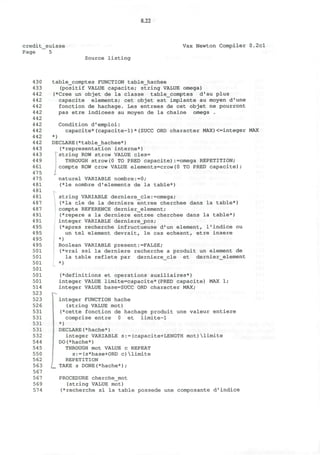 8.22
credit_suisse
Page 5
Vax Newton Compiler 0.2cl
Source listing
430
433
442
442
442
442
442
442
442
442
442
443
443
449
461
475
475
481
481
481
487
487
491
491
495
495
495
495
501
501
501
501
501
501
514
523
523
526
531
531
531
531
532
544
545
550
562
563
567
567
569
574
table_comptes FUNCTION table_hachee
(positif VALUE capacite; string VALUE omega)
(*Cree un objet de la classe table_comptes d'au plus
capacite elements; cet objet est implante au moyen d'une
fonction de hachage. Les entrees de cet objet ne pourront
pas etre indicees au moyen de la chaine omega .
Condition d'emploi:
capacite*(capacite-1)*(SUCC ORD character MAX)<=integer MAX
*)
DECLARE(*table_hachee*)
^representation interne*)
 string ROW strow VALUE cles=
J THROUGH strow(0 TO PRED capacite):=omega REPETITION;
compte ROW crow VALUE elements=crow(0 TO PRED capacite);
naturel VARIABLE nombre:=0;
(*le nombre d1
elements de la table*)
string VARIABLE derniere_cle:=omega;
(*la cle de la derniere entree cherchee dans la table*)
compte REFERENCE dernier_element;
(*repere a la derniere entree cherchee dans la table*)
integer VARIABLE derniere_pos;
(*apres recherche infructueuse d'un element, l'indice ou
un tel element devrait, le cas echeant, etre insere
*)
Boolean VARIABLE present:=FALSE;
(*vrai ssi la derniere recherche a produit un element de
la table reflete par derniere_cle et dernier_element
*)
(*definitions et operations auxiliaires*)
integer VALUE limite=capacite*(PRED capacite) MAX 1;
integer VALUE base=SUCC ORD character MAX;
--
[
integer FUNCTION hache
(string VALUE mot)
(*cette fonction de hachage produit une valeur entiere
comprise entre 0 et limite-1
*)
DECLARE(*hache*)
integer VARIABLE s:=(capacite+LENGTH mot)limite
DO(*hache*)
THROUGH mot VALUE c REPEAT
s:=(s*base+ORD c)limite
REPETITION
TAKE s DONE(*hache*);
PROCEDURE cherche_mot
(string VALUE mot)
(*recherche si la table possede une composante d'indice
 