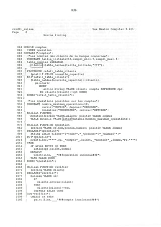 8.26
credit_suisse
Page 8
Vax Newton Compiler 0.2cl
Source listing
864
866
868
869
869
884
886
895
895
897
902
903
912
913
915
925
934
936
936
936
941
949
957
959
969
979
979
982
997
998
1017
1018
1040
1041
1046
1055
1056
1063
1066
1068
1068
1071
1076
1077
1081
1082
1088
1089
1095
1098
1099
1102
MODULE comptes
INDEX operation
DECLARE(*comptes*)
(*Les comptes des clients de la banque concernee*)
CONSTANT taille__initiale=15, rempli_min=. 5, rempli_max=. 8;
table,,comptes VARIABLE
[clients =table_hachee(taille_initiale,"???");
PROCEDURE refait_table_clients
(positif VALUE nouvelle__capacite)
DO(*refait_table_clients*)
(table_cablee(nouvelle_capacite)=:clients).
parcourir
(BODY
action(string VALUE client; compte REFERENCE cpt)
DO clients[client]:=cpt DONE)
DONE(*refait_table_clients*);
(*Les operations possibles sur les comptes*)
CONSTANT nombre_maximum_operations=lO,
ouvrir="OUVRIR", deposer="DEPOSER",
consulter="CONSULTER", retirer="RETIRER";
Boolean FUNCTOR
mutation (string VALUE__cJLient; positif VALUE somme)
TABLE mutable VALUE |actes4=mutable (nombre_maximum_operations) ;
Boolean FUNCTION operation
(string VALUE op,nom,prenom,numero; positif VALUE somme)
DECLARE(*operation*)
string VALUE client="["+nom+","_+prenom+":"_+numero+"]"
DO(*operation*)
TAKE
("operation'1
;
print(line,"***",op,_"compte"_,client,_"montant"_,somme,"Fr.***")
KE
IF actes ENTRY op THEN
actes[op][client,somme]
DEFAULT
print(line, "###operation inconnue###")
TAKE FALSE DONE
i DONE(*operation*);
Boolean FUNCTION verifier
(string VALUE client)
DECLARE(*verifier*)
Boolean VALUE ok=
IF
clients.entree(client)
THEN
clients[client]~=NIL
DEFAULT FALSE DONE
DO (*verifier*)
UNLESS Ok THEN
print(line, "###compte inexistant###")
 