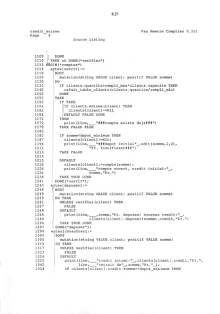 8.27
credit_suisse
Page 9
Vax Newton Compiler 0.2cl
Source listing
f
1109 DONE
1110 ' TAKE ok DONE(*verifier*)
1113 BEGIN(*comptes*)
1114 actes[ouvrir]:=
1119 BODY
1120 mutation(string VALUE client; positif VALUE somme)
1130 DO
1131 IF clients.quantite>rempli_max*clients.capacite THEN
1142 refait_table_clients(clients.quantite/rempli_min)
1150 DONE
1151 TAKE
1152 IF TAKE
1154 JIF clients.entree(client) THEN
1162 clients[client]~=NIL
1168 [DEFAULT FALSE DONE
1171 THEN
1172 print(line, "###compte existe deja###")
1179 TAKE FALSE ELSE
1182
1182 IF somme<depot_minimum THEN
1187 clients[client]:=NIL;
1194 print(line, "###depot initial"_,edit(somme,2,0),
1211 "Fr. insuffisant###")
1213 TAKE FALSE
1215
1215 DEFAULT
1216 clients[client]:=compte(somme);
1226 print(line, "compte ouvert, credit initial:"_,
1234 somme,"Fr.")
1238 TAKE TRUE DONE
1241 DONE(*ouvrir*);
1243 actes[deposer]:=
1248 ' BODY
1249 mutation(string VALUE client; positif VALUE somme)
1259 DO TAKE
1261 UNLESS verifier(client) THEN
1267 FALSE
1268 DEFAULT
1269 print(line, ,somme,"Fr. deposes; nouveau credit:"_,
1280 clients[client].deposer(somme).credit,"Fr.")
1294 TAKE TRUE DONE
1297 DONE(*deposer*);
1299 actes[consulter]:=
1304 BODY
1305 mutation(string VALUE client; positif VALUE somme)
1315 DO TAKE
1317 UNLESS verifier(client) THEN
1323 FALSE
1324 DEFAULT
1325 print(line, "credit actuel:"_,clients[client].credit,"Fr.",
1342 line, "retrait de"_,somme,"Fr."_);
1354 IF clients[client].credit-somme>=depot_minimum THEN
 