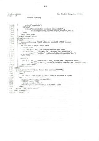 8.28
credit_suisse
Page 10
Source listing
Vax Newton Compiler 0.2cl
1366 print("possible")
1370 DEFAULT
1371 i print("impossible; montant disponible"_,
1376 1 clients[client].credit-depot_minimum,"Fr.")
1387 DONE
1388 TAKE TRUE DONE
1391 DONE(*consulter*);
1393 actes[retirer]:=
1398 ^"BODY
1399 mutation(string VALUE client; positif VALUE somme)
1409 DO TAKE
1411 UNLESS verifier(client) THEN
1417 FALSE ELSE
1419 IF clients[client].retirer(somme)=somme THEN
1432 print(line, "retrait de"_, somme,"Fr. effectue",
1444 line, "solde:"_,clients[client].credit,"Fr.")
1459 TAKE TRUE
1461
14 61 DEFAULT
1462 print(line, "###retrait de"_,somme,"Fr. impossible***",
1474 line, "credit"_,clients[client].credit,"Fr. insuffisant")
1489 TAKE FALSE DONE
1492 DONE(*retirer*)
14 93 INNER
1494 print(page,"*****Etat final des comptes*****");
1501 clients.parcourir
1504 (BODY
1506 action(string VALUE client; compte REFERENCE cpte)
1516 DO
1517 print(line,client,column(40)) ;
1529 CONNECT cpte THEN
1532 print(credit,"Fr.")
1538 DEFAULT print("###compte vide***") DONE
1544 DONE);
1547 print (line, "<«FIN>»")
1553 END(*comptes*);
1555 /* /*EJECT*/ */
 