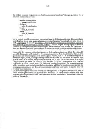8.29
Le module comptes ne possede pas d'attribut, mais une fonction d'indicage operation. II a la
structure particuliere suivante.
module identificateur
index identificateur
declare
suite_de_declarations
begin
suite_d_enonces
inner
suite_d_6nonces
end
Un tel module possede un prologue, comportant la partie declarative et la suite d'enonces places
entre begin et inner ainsi qu'un epilogue comportant la suite d'enonces placee entre inner et
end. Le prologue du module est execute a l'entree du bloc contenant sa declaration: l'epilogue
n'est execute qu'au moment de quitter ce bloc. C'est au moyen de l'epilogue du module
comptes qu'est imprime l'etat final des comptes. On notera que dans le cas d'une coroutine, il
n'est pas possible de separer, par ce moyen, la partie executable en un prologue et un epilogue.
L'ensemble des comptes est implante au moyen de la variable clients; au debut, il y est stocke
une table de capacite tailleJnitiale = 15, construite au moyen de la fonction tableJvachie. Des
que le taux de remplissage de cette table depasse remplijnax - . 8, il est fait usage de la
procedure refait table clients pour remplacer la table clients par une autre, de capacite plus
grande: avec la technique d'implantation retenue ici, il n'est pas recommande de remplir
completement une table (le temps d'insertion des dernieres composantes peut devenir
prohibitif); la valeur rempli max a ete choisie de maniere heuristique. On remarque que ces
tables agrandies sont produites par la fonction table cdblee; le fonctionnement correct du
programme montre que les deux representations sont bien equivalents et qu'elle peuvent
coexister sans problemes.
Ces differentes operations sur les comptes ont ete implantees au moyen de la table actes sous la
forme d'objets proceduraux du type foncteur mutation. Les composantes de cette table sont
indicees par le nom de l'operation correspondante; elles y sont ins£rees lors de l'execution du
prologue du module.
 