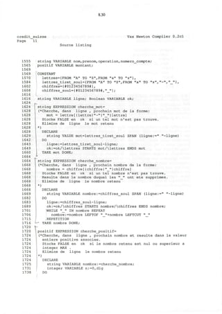 8.30
credit_suisse
Page 11
Vax Newton Compiler 0.2cl
Source listing
1555
1565
1569
1569
1570
1584
1602
1608
1616
1616
1624
1624
1628
1628
1628
1628
1628
1628
1629
1642
1643
1649
1660
1664
1664
1668
1668
1668
1668
1668
1668
1668
1669
1682
1683
1689
1701
1706
1715
1716
1720
1720
1724
1724
1724
1724
1724
1724
1724
1725
1731
1738
I
string VARIABLE nom,prenom,operation, numero_compte;
positif VARIABLE montant;
CONSTANT
lettres={FROM "A" TO "Z",FROM "a" TO "z"},
lettres_tiret_soul={FROM "A" TO "Z",FROM "a" TO "z",»-»,"_"},
chiffres={#0123456789*},
chiffres_soul={#0123456789*,"_"};
string VARIABLE ligne; Boolean VARIABLE ok;
string EXPRESSION cherche_mot=
(*Cherche, dans ligne , prochain mot de la forme:
mot = lettre[{lettre|"-"|"_"}lettre]
Stocke FALSE en ok si un tel mot n'est pas trouve.
Elimine de ligne le mot retenu
*)
DECLARE
string VALUE mot=lettres_tiret_soul SPAN (ligne:=" "-ligne)
DO
ligne:=lettres_tiret_soul-ligne;
ok:=ok/lettres STARTS mot/lettres ENDS mot
TAKE mot DONE;
string EXPRESSION cherche_nombre=
(*Cherche, dans ligne , prochain nombre de la forme:
nombre = chif f re [ {chiffre | "__" } chiffre]
Stocke FALSE en ok si un tel nombre n'est pas trouve.
Resulte dans le nombre duquel les "_" ont ete supprimes.
Elimine de ligne le nombre retenu
*)
DECLARE
string VARIABLE nombre:=chiffres_soul SPAN (ligne:=" "-ligne)
DO
ligne:=chiffres_soul-ligne;
ok:=ok/chiffres STARTS nombre/chiffres ENDS nombre;
WHILE "_" IN nombre REPEAT
nombre:=nombre LEFTOF "_"+nombre LEFTCUT "_"
REPETITION
- TAKE nombre DONE;
positif EXPRESSION cherche_positif=
(*Cherche, dans ligne , prochain nombre et resulte dans la valeur
entiere positive associee.
Stocke FALSE en ok si le nombre retenu est nul ou superieur a
integer MAX .
Elimine de ligne le nombre retenu
*)
DECLARE
string VARIABLE nombre:=cherche_nombre;
integer VARIABLE n:=0,dig
DO
 