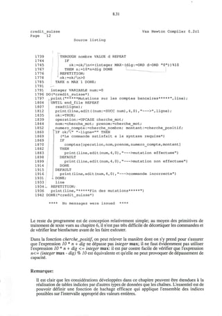 8.31
credit_suisse Vax Newton Compiler 0.2cl
Page 12
Source listing
*-
1739 THROUGH nombre VALUE d REPEAT
1744 IF
1745 ok:=ok/n<=(integer MAX-(dig:=0RD d-ORD "0"))%10
1767 THEN n:=10*n+dig DONE I __
1776 REPETITION;
1778 ok:=ok/n>0
1785 TAKE n MAX 1 DONE;
1791 --
1791 integer VARIABLE num:=0
1796 DO(*credit_suisse*)
1797 print("*****Mutations sur les comptes bancaires*****",line);
1804 UNTIL end_file REPEAT
1807 read(ligne);
1812 print(line,edit((num:=SUCC num),4,0)," >",ligne);
1835 ok:=TRUE;
1839 operation:=UPCASE cherche_mot;
1844 nom:=cherche_mot; prenom:=cherche_mot;
1852 numero_compte:=cherche_nombre; montant:=cherche_positif;
1860 IF ok/" "-ligne="" THEN
1869 (*La commande satisfait a la syntaxe requise*)
1869 IF
1870 comptes[operation,nom,prenom,numero_compte,montant]
1882 THEN
1883 print(line,edit(num,4,0)," >mutation effectuee")
1898 DEFAULT
1899 print(line,edit(num,4,0) , " >mutation non effectuee")
1914 DONE
1915 DEFAULT
1916 print(line,edit(num,4,0)," >commande incorrecte")
1931 - DONE;
1933 line
1934 - REPETITION;
1936 print(line,"*****Fin des mutations*****")
1942 DONE(*credit_suisse*)
**** No messages were issued ****
Le reste du programme est de conception relativement simple; au moyen des primitives de
traitement de texte vues au chapitre 6, il n'est pas tres difficile de decortiquer les commandes et
de verifier leur bienfacture avant de les faire executer.
Dans la fonction cherche_positif, on peut relever la maniere dont on s'y prend pour s'assurer
que I'expression 10 * n + dig ne depasse pas integer max; il ne faut evidemment pas utiliser
I'expression 10* n + dig <= integer max: il est par contre facile de verifier que I'expression
n<= (integer max - dig) % 10 est equivalente et qu'elle ne peut provoquer de depassement de
capacite.
Remarque:
II est clair que les considerations developpees dans ce chapitre peuvent etre etendues a la
realisation de tables indicees par d'autres types de donnees que les chaines. L'essentiel est de
pouvoir definir une fonction de hachage efficace qui applique l'ensemble des indices
possibles sur l'intervalle approprie des valeurs entieres.
 