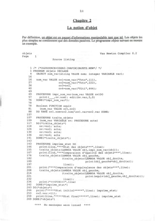 2.1
Chapitre 2
La notion d'obiet
Par definition, un objet est un paquet d'informations manipulable tant que tel. Les objets les
plus simples ne contiennent que des donnees passives. Le programme objets suivant en montre
un exemple.
objets Vax Newton Compiler 0.2
Page 1
Source listing
1 /* /*OLDSOURCE=USER2:[RAPIN]OBJETS.NEW*/ */
1 PROGRAM objets DECLARE
4 OBJECT nom_var(string VALUE nom; integer VARIABLE var);
16
16 nom_var VALUE nvl=nom_var("Toto",111),
27 nv2=nom_var("Toto", 222),
36 nv3=nv2,
4 0 nv4=nom_var("Titi", 4 4 4 ) ;
49
4 9 PROCEDURE impr__nom_var (nom_var VALUE nv)DO
57 print( ,nv.nom); edit(nv.var,5,0)
7 6 DONE (*impr_nom__var*) ;
78
7 8 Boolean FUNCTION equiv
81 (nom_var VALUE nvl,nv2)
8 8 DO TAKE nvl.nom=nv2.nom/nvl.var=nv2.var DONE;
107
107 PROCEDURE traite_objets
109 (nom_var VARIABLE nv; PROCEDURE acte)
117 DO(*traite_objets*)
118 nv:=nvl; acte;
124 nv:=nv2; acte;
130 nv:=nv3; acte;
136 nv:=nv4; acte
141 DONE(*traite_objets*);
143
143 PROCEDURE imprime_etat DO
146 print(line,"***Etat des objets***",line);
155 traite_objets(LAMBDA VALUE obj,impr_nom_var(obj));
167 print(line,"***Comparaison d'egalite des objets***",line);
176 traite_objets(LAMBDA VALUE obj_gauche,
182 (traite_objets(LAMBDA VALUE obj_droite,
189 print(obj_gauche=obj_droite));
197 line));
201 print("***Comparaison d'equivalence des objets***",line);
208 traite_objets(LAMBDA VALUE obj_gauche,
214 (traite_objets(LAMBDA VALUE obj_droite,
221 print(equiv(obj_gauche,obj_droite)));
232 line));
236 print ("<«FIN»>", line)
2 42 DONE(*imprime_etat*)
243 DO(*objets*)
244 print("*****Etat initial*****",line); imprime_etat;
253 nv2.var:=lll;
259 print(line,"*****Etat final*****",line); imprime_etat
269 DONE(*objets*)
**** No messages were issued ****
 