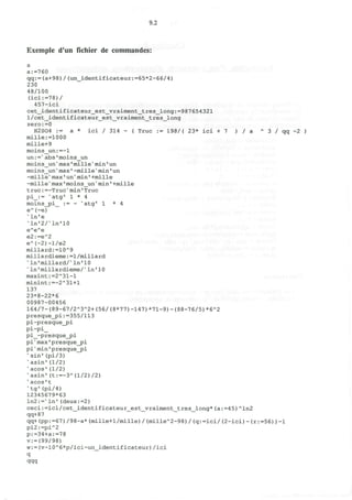 9.2
Exemple d'un fichier de commandes:
a
a:=760
qq:=(a+98)/(un_identificateur:=65*2-66/4)
230
48/100
(ici:=78)/
457-ici
cet_identificateur_est_vraiment_tres_long:=987654321
l/cet_identificateur_est_vraiment_tres_long
zero:=0
H2S04 := a * ici / 314 - ( True := 198/( 23* ici + 7 ) / a A
3 / qq -2 )
mille:=1000
mille+9
moins_un:=-1
un:=>
abs 'moins__un
moins_unv
max'mille' min'un
moins_un" max1
-mille'min' un
-milie" max'un"min *+mille
-milleN
max 'moins_un" min • +mille
true:=-Truc"min'True
pi_:= s
atg" 1 * 4
moins_pi_ := - "atg" 1 * 4
eA
(-e)
x
ln'e
'ln'2/%
ln'10
eA
eA
e
e2:=eA
2
eA
(-2)-l/e2
millard:=10A
9
millardieme:=l/millard
K
ln*millard/X
ln'10
* In'millardieme/v
In1
10
maxint:=2A
31-l
minint:=-2A
31+l
137
23*8-22*6
00987-00456
164/7-(89-67/2A
3A
2+(56/(8*77)-147)*71-9)-(88-76/5)*6A
2
presquejpi .-=355/113
pi-presque_pi
pi-pi_
pi_-presque_pi
pi"max'presque_pi
pi" min' presque_j?i
"sin" (pi/3)
v
asin'(1/2)
"acos'(1/2)
N
asin'(t:=-3A
(l/2)/2)
' acos't
%
tg'(pi/4)
12345679*63
ln2:="ln'(deux:=2)
ceci:=ici/cet_identificateur_est_vraiment_tres_long*(a:=45)A
ln2
qq+87
qq+ (pp:=67) /98-a* (mille+1/mille) / <milleA
2-98) / (q:=ici/ (2-ici) - (r:=56) ) -1
pi2:=piA
2
p:=34+a:=78
v:=(99/98)
w:=(v-10A
6*p/ici-un_identificateur)/ici
q
qqq
 