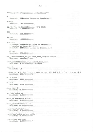 9.4
***Interprete d'expressions arithmetiques***
a
Resultat: ###Nombre inconnu ou inexistant###
a:=760
Resultat: 760.0000000000
qq:=(a+98)/(un_identificateur:=65*2-66/4)
Resultat: 7.559471365639
230
Resultat: 230.0000000000
48/100
Resultat: .4800000000000
(ici:=78)/
###ERREUR: operande mal forme ou manquant###
decelee au debut de ><
Resultat: ###Nombre inconnu ou inexistant###
457-ici
Resultat: 379.0000000000
cet_identificateur_est_yraiment_tres_long:=987654321
Resultat: 987654321.0000
l/cet_identificateur_est_vraiment_tres_long
Resultat: +.10124999999873437&-08
zero:=0
Resultat: .0
H2S04 := a * ici / 314 - ( True : = 198/( 23* ici + 7 ) / a A
3 / q q - 2 )
Resultat: 190.7898089172
mille:=1000
Resultat: 1000.000000000
mille+9
Resultat: 1009.000000000
moins_un:=-l
Resultat: -1.000000000000
un:=>
abs'moins_un
Resultat: 1.000000000000
moins^n'max'mille^in'un
Resultat: 1.000000000000
moins_un'raax'-mille'min1
un
Resultat: -1.000000000000
-mille"max'un"min1
+mille
Resultat: 1.000000000000
-mille'max'moins^n* min' +mille
Resultat: -1.000000000000
true:=-Truc"min'True
Resultat: -1.999999999967
 