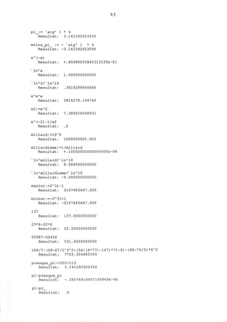 9.5
pi_:= N
atg' 1 * 4
Resultat: 3.141592653590
moins_pi_ := - x
atg' 1 * 4
Resultat: -3.141592653590
e~(-e)
Resultat: +.65988035845312535&-01
'ln'e
Resultat: 1.000000000000
v
l n ' 2 / v
l n ' 1 0
Resultat: .3010299956640
eA
e"e
Resultat: 3814279.104760
e2:=e"2
Resultat: 7.389056098931
eA
(-2)-l/e2
Resultat: .0
millard:»10A
9
Resultat: 1000000000.000
millardieme:=1/millard
Resultat: +.10000000000000000&-08
s
ln'millard/s
ln'10
Resultat: 9.000000000000
* ln'millardieme/v
In'10
Resultat: -9.000000000000
maxint:=2~31-l
Resultat: 2147483647.000
minint:=-2*31+1
Resultat: -2147483647.000
137
Resultat: 137.0000000000
23*8-22*6
Resultat: 52.00000000000
00987-00456
Resultat: 531.0000000000
164/7-(89-67/2*3*2+(56/(8*77)-147)*71-9)-(88-76/5)*6*2
Resultat: 7753.304885349
presque_pi:=355/113
Resultat: 3.141592920354
pi-presque_pi
Resultat: -.26676418907189969&-06
pi-pi_
Resultat: .0
 