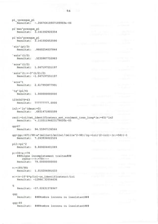 9.6
pi_-presque_pi
Resultat: -.26676418907189969&-06
piv
max'presque_pi
Resultat: 3.141592920354
pis
min'presque^pi
Resultat: 3.141592653590
x
sin'(pi/3)
Resultat: .8660254037844
'asin'(1/2)
Resultat: .5235987755983
v
acos'(1/2)
Resultat: 1.047197551197
"asin'(t:=-3A
(l/2)/2)
Resultat: -1.047197551197
v
acos't
Resultat: 2.617993877991
v
tg'(pi/4)
Resultat: 1.000000000000
12345679*63
Resultat: 777777777.0000
ln2:=N
ln'(deux:=2)
Resultat: .6931471805599
ceci:=ici/cet_identificateur_est_vraiment_tres_long*(a:=45)A
ln2
Resultat: +.11051194623179026&-05
qq+87
Resultat: 94.55947136564
qq+(pp:=67)/98-a*(mille+l/mille)/(milleA
2-98)/(q:=ici/(2-ici)-(r:=56))-1
Resultat: 7.243934022524
pi2:=piA
2
Resultat: 9.869604401089
p:=34+a:=78
###Ligne incompletement traitee###
reste >:=7 8<
Resultat: 79.00000000000
v:=(99/98)
Resultat: 1.010204081633
w:=(v-10A
6*p/ici-un_identificateur)/ici
Resultat: -12986.32054636
q
Resultat: -57.02631578947
qqq
Resultat: ###Nombre inconnu ou inexistant###
qqq-89
Resultat: ###Nombre inconnu ou inexistant###
 