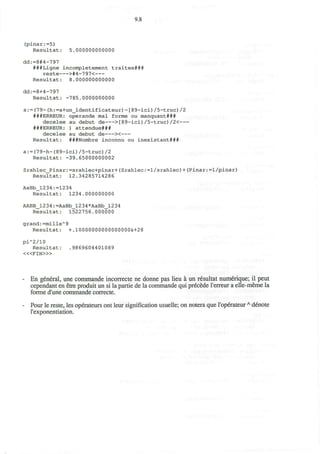 9.8
(pinar:=5)
Resultat: 5.000000000000
dd:=8#4-797
###Ligne incompletement traitee###
reste >#4-797<
Resultat: 8.000000000000
dd:=8+4-797
Resultat: -785.0000000000
a:=(79-(h:=a+un_identificateur)-[89-ici)/5-truc)/2
###ERREUR: operande mal forme ou manquant###
decelee au debut de >[89-ici)/5-truc)/2<
###ERREUR: ) attendue###
decelee au debut de ><
Resultat: ###Nombre inconnu ou inexistant###
a:=(79-h-(89-ici)/5-truc)/2
Resultat: -39.65000000002
Srahlec_Pinar:=srahlec+pinar+(Srahlec:=l/srahlec)+(Pinar:=l/pinar)
Resultat: 12.34285714286
AaBb_1234:=1234
Resultat: 1234.000000000
AABB_1234:=AaBb_l234 *AaBb_l234
Resultat: 1522756.000000
grand: =101116^9
Resultat: +.10000000000000000&+28
pi"2/10
Resultat: .9869604401089
< « F I N > »
En general, une commande incorrecte ne donne pas lieu a un resultat numerique; il peut
cependant en etre produit un si la partie de la commande qui precede Terreiir a elle-meme la
forme d'une commande correcte.
Pour le reste, les operateurs ont leur signification usuelle; on notera que I'operateurA
denote
l'exponentiation.
 