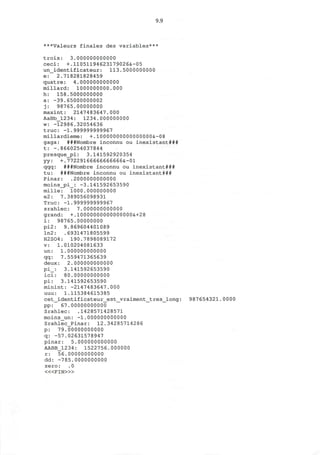9.9
***Valeurs finales des variables***
trois: 3.000000000000
ceci: +.11051194623179026&-05
un_identificateur: 113.5000000000
e: 2.718281828459
quatre: 4.000000000000
millard: 1000000000.000
h: 158.5000000000
a: -39.65000000002
j: 98765.00000000
maxint: 2147483647.000
AaBb_1234: 1234.000000000
w: -12986.32054636
true: -1.999999999967
millardieme: +.10000000000000000&-08
gaga: ###Nombre inconnu ou inexistant###
t: -.8660254037844
presque_pi: 3.141592920354
yy: +.77229166666666666&-01
qqq: ###Nombre inconnu ou inexistant###
tu: ###Nombre inconnu ou inexistant###
Pinar: .2000000000000
moins_pi_: -3.141592653590
mille: 1000.000000000
e2: 7.389056098931
True: -1.999999999967
srahlec: 7.000000000000
grand: +.10000000000000000&+28
i: 98765.00000000
pi2: 9.869604401089
ln2: .6931471805599
H2S04: 190.7898089172
v: 1.010204081633
un: 1.000000000000
qq: 7.559471365639
deux: 2.000000000000
pi_: 3.141592653590
ici: 80.00000000000
pi: 3.141592653590
minint: -2147483647.000
uuu: 1.115384615385
cet_identificateur_est_vraiment_tres_long: 987654321.0000
pp: 67.00000000000
Srahlec: .1428571428571
moins_un: -1.000000000000
Srahlec_Pinar: 12.34285714286
p: 79.00000000000
q: -57.02631578947
pinar: 5.000000000000
AABB_1234: 1522756.000000
r: 56.00000000000
dd: -785.0000000000
zero: .0
< « F I N > »
 