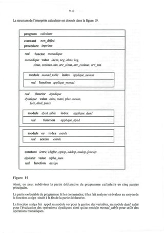9.10
La structure de l'interprete calculette est donnee dans la figure 19.
program calculette
constant nondeftni
procedure imprime
real functor monadique
monadique value idem, neg, abso, log,
sinus, cosinus, tan, arcsinus, arccosinus, arc tan
module monadjable index applique monad
real function appliquejnonad
real functor dyadique
dyadique value mini, maxi, plus, moins,
fois, divd, puiss
module dyadjable index appliquedyad
real function appliquedyad
module var index entree
real access entree
constant lettre, chiffre, optop, addop, mulopjoncop
alphabet value alphanum
real function assign
Figure 19
Ainsi, on peut subdiviser la partie declarative du programme calculette en cinq parties
principales.
La partie executable du programme lit les commandes; il les fait analyser et evaluer au moyen de
la fonction assign situee a la fin de la partie declarative.
La fonction assign fait appel au module var pour la gestion des variables, au module dyadjable
pour 1'evaluation des operations dyadiques ainsi qu'au module monadjable pour celle des
operations monadiques.
 