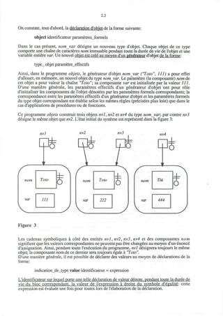 2.2
On constate, tout d'abord, la declaration d'objet de la forme suivante:
object identificateur parametresjformels
Dans le cas present, nomvar designe un nouveau type d'objet. Chaque objet de ce type
comporte une chaine de caracteres nom immuable pendant toute la duree de vie de l'objet et une
variable entiere var. Un nouvel objet est cree au moven d'un generateur d'objet de la forme:
type_ objet parametre_effectifs
Ainsi, dans le programme objets, le generateur d'objet nomjtar ("Toto", 111) a pour effet
d'allouer, en memoire, un nouvel objet du type nom_var. Le parametre (la composante) nom de
cet objet a pour valeur la chaine "Toto"; sa composante var est initialisee par la valeur 111.
D'une maniere generale, les parametres effectifs d'un generateur d'objet ont pour role
d'initialiser les composantes de l'objet denotees par les parametres formels correspondants; la
correspondance entre les parametres effectifs d'un generateur d'objet et les parametres formels
du type objet correspondant est etablie selon les memes regies (precisees plus loin) que dans le
cas d'applications de procedures ou de fonctions.
Ce programme objets construit trois objets nvl, nv2 et nv4 du type nom_var; par contre nv3
designe le meme objet que nvl. L'etat initial du systeme est represente dans la figure 3:
nvl
re
nom
var
nv4
P*
nom
var
Figure 3
Les cadenas symboliques a cote des entites nvl, nv2, nv3, nv4 et des composantes nom
signifient que les valeurs correspondantes ne peuvent pas etre changees au moyen d'un enonce
d'assignation. Ainsi, pendant toute l'execution du programme, nvl designera toujours le meme
objet; la composante nom de ce dernier sera toujours egale a "Toto".
D'une maniere generale, il est possible de declarer des valeurs au moyen de declarations de la
forme:
indication_de_type value identificateur = expression
L'identificateur sur lequel porte une telle declaration de valeur denote, pendant toute la duree de
vie du bloc correspondant. la valeur de l'expression a droite du symbole d'egalite: cette
expression est evaluee une fois pour toutes lors de l'elaboration de la declaration.
 