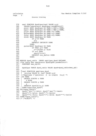 9.13
calculette
Page 3
Vax Newton Compiler 0.2c2
Source listing
379
389
390
401
412
423
434
445
451
456
459
462
464
470
476
483
488
497
500
502
502
507
507
512
512
523
523
526
537
537
539
543
545
549
550
561
562
563
577
591
611
613
real FUNCTOR dyadique(real VALUE x,y)
VALUE(*operateurs dyadiques predefinis*)
mini= BODY dyadique DO TAKE x MIN y DONE,
maxi= BODY dyadique DO TAKE x MAX y DONE,
plus= BODY dyadique DO TAKE x+y DONE,
moins=BODY dyadique DO TAKE x-y DONE,
fois= BODY dyadique DO TAKE x*y DONE,
divd= BODY dyadique DO TAKE
IF y~=0 THEN
x/y
DEFAULT INFINITY DONE
DONE,
puiss=BODY dyadique DO TAKE
IF FRAC y=0 THEN
x**(FLOOR y) ELSE
IF x>0 THEN
exp(y*ln(x))
DEFAULT non_defini DONE
DONE;
MODULE dyad_table INDEX applique_dyad DECLARE
(*La table des operateurs dyadiques predefinis*)
CONSTANT max_op=20;
dyadique TABLE dyad_table VALUE dyad=dyad_table(max_op)/
"real FUNCTION applique_dyad
(string VALUE d; real VALUE x,y)
(*Applique l'operateur d au couple [x,y] *)
DO TAKE
UNLESS FINITE x THEN
x ELSE
UNLESS FINITE y THEN
Y
DEFAULT dyad[d][x,y] DONE
. DONE(*applique_dyad*)
DO(*dyad table*)
dyad["N
min'"] :=mini; dyad['
dyad["+"]:=plus; dyad["-"]
dyad["*"]:=fois; dyad["/"]
DONE (*dyad__table*) ;
/* /*EJECT*/ */
max'"]:=maxi;
=moins;
=divd; dyad["A ]:=puiss
 