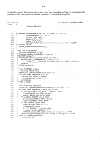 9.16
En derniere partie, la fonction assign incorpore des algorithmes d'analvse svntaxique. En
parametre, il lui est transmis une variable contenant la commande a interpreter.
calculette
Page 5
Vax Newton Compiler 0.2c2
Source listing
761
776
785
789
797
805
809
811
819
819
822
827
827
828
836
848
858
861
863
863
866
871
871
878
883
896
897
901
901
904
904
911
922
931
937
942
951
957
962
968
975
982
987
997
1003
1007
CONSTANT lettre={FROM "A" TO "Z",FROM "a" TO "z"},
chiffre={FROM "0" TO "9"},
optop="*min'* max'",
addop={"+","-"},
mulop={"*' " / " } ,
foncop="v
abs'v
In'K
sin*v
cos'*tg'' asin'x
acos'v
atg'
alphabet VALUE
alpha num=lettre+chiffre+" ";
real FUNCTION assign
(string REFERENCE objet)
(*Traite: assign=[variable:=]express
DECLARE(*assign*)
""PROCEDURE erreur (string VALUE mess) DO
print(line, "###ERREUR:n
_,mess, "###",
line,_
objet:=""
DONE(*erreur*);
)
"decelee au debut de >",objet,"< ") ;
real FUNCTION entier
(string VALUE ent)
(*Traite: entier=chiffre{chiffre} *)
DECLARE real VARIABLE x:=0 DO
THROUGH ent VALUE d REPEAT
x:=10*x+(ORD d-ORD "0")
REPETITION
TAKE x DONE;
Ireal FUNCTION operande
(*Traite: operande=variableIentier|"("assign")" *)
DECLARE real VARIABLE f:=non_defini DO
IF lettre STARTS (objet:=" "-objet) THEN
f :=var [alpha__num SPAN objet];
objet: =alpha__num-objet ELSE
IF chiffre STARTS objet THEN
f:=entier(chiffre SPAN objet);
objet:=chiffre-objet ELSE
IF "(" STARTS objet THEN
objet:=objet LEFTCUT "(";
f:=assign(objet);
IF " ) " STARTS " "-objet THEN
objet:=objet LEFTCUT " ) "
DEFAULT erreur(") attendue"); f:=non_defini DONE
DEFAULT erreur("operande mal forme ou manquant") DONE
TAKE f DONE(*operande*);
/* /*EJECT*/ */
 