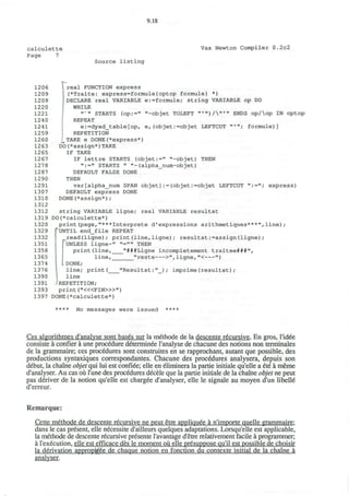9.18
calculette
Page 7
Vax Newton Compiler 0.2c2
Source listing
12 06 I real FUNCTION express
1209 (*Traite: express=formule{optop formule} *)
1209 ; DECLARE real VARIABLE e:=formule; string VARIABLE op DO
1220 WHILE
1221 n >
" STARTS (op:=" "-objet TOLEFT »«»)/'"» ENDS op/op IN optop
124 0 REPEAT
1241 e:=dyad_table[op, e,(objet:=objet LEFTCUT ",
"; formule)]
1259 REPETITION
1260 ^TAKE e DONE(*express*)
1263 DO(*assign*)TAKE
1265 IF TAKE
1267 IF lettre STARTS (objet:=" "-objet) THEN
1278 ":=" STARTS " "-(alpha_num-objet)
1287 DEFAULT FALSE DONE
1290 THEN
1291 var[alpha_num SPAN objet]:=(objet:=objet LEFTCUT ":="; express)
1307 DEFAULT express DONE
1310 DONE(*assign*);
1312
1312 string VARIABLE ligne; real VARIABLE resultat
1319 DO(*calculette*)
1320 print(page,"***Interprete d"expressions arithmetiques***",line);
1329 TUNTIL end_file REPEAT
1332 read(ligne); print(line,ligne); resultat:=assign(ligne);
1351 [^UNLESS ligne-" "="" THEN
1358 print(line, "###Ligne incompletement traitee###",
1365 line, "reste >", ligne, "< ")
1374 LDONE;
1376 line; print( "Resultat:"_); imprime(resultat);
1390 line
1391 -'REPETITION;
1393 print ("<«FIN>»")
1397 DONE(*calculette*)
**** No messages were issued ****
Ces algorithmes d'analyse sont bases sur la methode de la descente recursive. En gros, l'idee
consiste a confier a une procedure determinee l'analyse de chacune des notions non terminales
de la grammaire; ces procedures sont construites en se rapprochant, autant que possible, des
productions syntaxiques correspondantes. Chacune des procedures analysera, depuis son
debut, la chaine objet qui lui est confiee; elle en eliminera la partie initiale qu'elle a ete a meme
d'analyser. Au cas ou l'une des procedures decele que la partie initiale de la chaine objet ne peut
pas deriver de la notion qu'elle est chargee d'analyser, elle le signale au moyen d'un libelle
d'erreur.
Remarque:
Cette methode de descente recursive ne peut etre appliquee a n'importe quelle grammaire:
dans le cas present, elle necessite d'ailleurs quelques adaptations. Lorsqu'elle est applicable,
la methode de descente recursive presente l'avantage d'etre relativement facile a programmer;
a l'execution, elle est efficace des le moment ou elle presuppose qu'il est possible de choisir
la derivation appropfoee de chaque notion en fonction du contexte initial de la chaine a
analyser.
 
