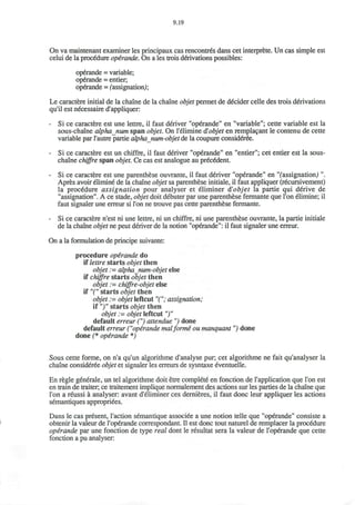 9.19
On va maintenant examiner les principaux cas rencontres dans cet interprete. Un cas simple est
celui de la procedure opirande. On a les trois derivations possibles:
operande = variable;
operande = entier,
operande = (assignation);
Le caractere initial de la chaine de la chaine objet permet de decider celle des trois derivations
qu'il est necessaire d'appliquer:
- Si ce caractere est une lettre, il faut deriver "operande" en "variable"; cette variable est la
sous-chaine alphanum span objet. On Telimine $ objet en remplacant le contenu de cette
variable par l1
autre partie alpha_num-objet de la coupure consideree.
- Si ce caractere est un chiffre, il faut deriver "operande" en "entier"; cet entier est la sous-
chaine chiffre span objet. Ce cas est analogue au precedent.
- Si ce caractere est une parenthese ouvrante, il faut deriver "operande" en "(assignation) ".
Apres avoir elimine de la chaine objet sa parenthese initiale, il faut appliquer (recursivement)
la procedure assignation pour analyser et eliminer d'objet la partie qui derive de
"assignation". A ce stade, objet doit debuter par une parenthese fermante que Ton elimine; il
faut signaler une erreur si Ton ne trouve pas cette parenthese fermante.
- Si ce caractere n'est ni une lettre, ni un chiffre, ni une parenthese ouvrante, la partie initiale
de la chaine objet ne peut deriver de la notion "operande": il faut signaler une erreur.
On a la formulation de principe suivante:
procedure operande do
if lettre starts objet then
objet := alpha_num-objet else
if chiffre starts objet then
objet := chiffre-objet else
if "(" starts objet then
objet := objet leftcut "("; assignation;
if ")" starts objet then
objet := objet leftcut")"
default erreur (") attendue ") done
default erreur ("operande malforme ou manquant ") done
done (* operande *)
Sous cette forme, on n'a qu'un algorithme d'analyse pur; cet algorithme ne fait qu'analyser la
chaine consideree objet et signaler les erreurs de sysntaxe eventuelle.
En regie generale, un tel algorithme doit etre complete en fonction de l'application que Ton est
en train de traiter; ce traitement implique normalement des actions sur les parties de la chaine que
Ton a reussi a analyser: avant d'eliminer ces dernieres, il faut done leur appliquer les actions
semantiques appropriees.
Dans le cas present, Taction semantique associee a une notion telle que "operande" consiste a
obtenir la valeur de Toperande correspondant. II est done tout naturel de remplacer la procedure
operande par une fonction de type real dont le resultat sera la valeur de Toperande que cette
fonction a pu analyser:
 
