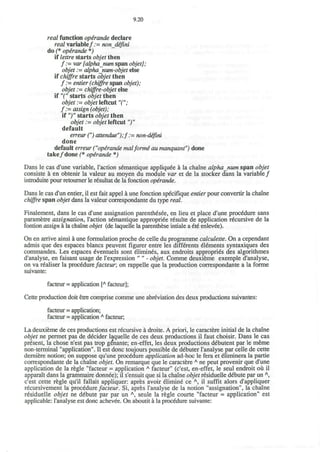 9.20
real function opirande declare
real variable/ := nondefini
do (* operande *)
if lettre starts objet then
/ ; = var [alphanum span objet];
objet := alpha_num-objet else
if chiffre starts objet then
/ ; = entier (chiffre span objet);
objet;- chijfre-objet else
if "(" starts objet then
o#ef := objet leftcut TV
/ : = aw/g/z (objet);
it")" starts objet then
objet ;= objet leftcut")"
default
erreur (") attendue");f:= non-defini
done
default erreur ("operande malforme au manquant") done
take/done (* operande *)
Dans le cas d'une variable, Taction semantique appliqude a la chaine alphanum span objet
consiste a en obtenir la valeur au moyen du module var et de la stocker dans la variable/
introduite pour retourner le resultat de la fonction operande.
Dans le cas d'un entier, il est fait appel a une fonction specifique entier pour convertir la chaine
chiffre span objet dans la valeur correspondante du type real.
Finalement, dans le cas d'une assignation parenthesee, en lieu et place d'une procedure sans
parametre assignation, Taction semantique appropriee resulte de application recursive de la
fontion assign a la chaine objet (de laquelle la parenthese intiale a ete* enlevee).
On en arrive ainsi a une formulation proche de celle du programme calculette. On a cependant
admis que des espaces blancs peuvent figurer entre les differents elements syntaxiques des
commandes. Les espaces eventuels sont elimines, aux endroits appropries des algorithmes
d'analyse, en faisant usage de Texpression " " - objet. Comme deuxieme exemple d'analyse,
on va realiser la procedurefacteur; on rappelle que la production correspondante a la forme
suivante:
facteur = application [A
facteur];
Cette production doit etre comprise comme une abreviation des deux productions suivantes:
facteur = application;
facteur = application A
facteur,
La deuxieme de ces productions est recursive a droite. A priori, le caractere initial de la chaine
objet ne permet pas de decider laquelle de ces deux productions il faut choisir. Dans le cas
present, la chose n'est pas trop genante; en-effet, les deux productions debutent par le meme
non-terminal "application". II est done toujours possible de debuter Tanalyse par celle de cette
derniere notion; on suppose qu'une procedure application ad-hoc le fera et eliminera la partie
correspondante de la chaine objet. On remarque que le caractere A
ne peut provenir que d'une
application de la regie "facteur = application A
facteur" (c'est, en-effet, le seul endroit oii il
apparait dans la grammaire donnee); il s'ensuit que si la chaine objet residuelle debute par un A
,
c'est cette regie qu'il fallait appliquer: apres avoir elimine ce A
, il suffit alors d'appliquer
recursivement la procedure facteur. Si, apres Tanalyse de la notion "assignation", la chaine
residuelle objet ne debute par par un A
, seule la regie courte "facteur = application" est
applicable: Tanalyse est done achevee. On aboutit a la procedure suivante:
 