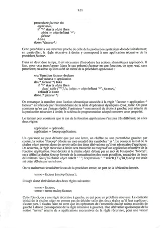 9.21
procedurefacteur do
application;
if "A
" starts objet then
objet := objet leftcut "A
";
done
done (*facteur*)
Cette procedure a une structure proche de celle de la production syntaxique donnee initialement;
en particulier, la regie recursive a droite y correspond a une application recursive de la
procedure facteur.
Dans un deuxieme temps,.il est necessaire d'introduire les actions semantiques appropries. II
faut, pour cela transformer (dans le cas present) facteur en une fonction, de type real, sans
parametre; on admet qu'il en a ete de merne de la procedure application :
real functionfacteur declare
real value a = application
do (* facteur *) take
if "A
" starts objet then
dyadjable [""'] [a, (objet := objet leftcut "A
";facteur)]
default a done
done (*facteur *)
On remarque la maniere dont Taction semantique associee a la regie "facteur = application A
facteur" est r€alisee par l'intermediaire de la table d'operateur dyadiques dyadjable. On peut
constater qu'en cas d'usage repete, 1'operateurA
sera associe' de droite a gauche; ceci resulte de
la production recursive a droite; le schema de programmation adopte conserve cette propirete.
Le lecteur peut constater que le cas de la fonction application n'est pas tres different; on a les
deux regies:
application = operande;
application = foncop application;
Un operande ne peut debuter que par une lettre, un chiffre ou une parenthese gauche; par
contre, la notion "foncop" denote un mot encadre des symboles v
et'. Le contexte initial de la
chaine objet permet done de savoir celle des deux derivations qu'il est necessaire d'appliquer.
De nouveau, la regie recursive a droite sera transcrite au moyen d'une application recursive de la
fonction application. Pour decider si la chaine objet debute par un mot de l'ensemble "foncop",
on a defini la chainefoncop formee de la concatenation des mots possibles, encadrees de leurs
delimiteurs. Soit/la chaine objet toleft"' "; l'expression " *" starts//  / infoncop est vraie
ssi objet debute par un tel mot.
On va maintenant considerer le cas de la procedure terme; on part de la derivation donnee.
terme = facteur {mulop facteur);
II s'agit d'une abreviation des deux regies suivantes:
terme = facteur,
terme = terme mulop facteur;
Cette fois-ci, on a une regie recursive a gauche, ce qui pose un probleme nouveau. Le contexte
initial de la chaine objet ne permet pas de decider celle des deux regies qu'il faut appliquer;
d'autre part, il faudra faire en sorte que les operateurs de l'ensemble mulop soient associes de
gauche a droite (consequence de la regie recursive a gauche). Une derivation quelconque de la
notion "terme" resulte de n applications successives de la regie recursive, pour une valeur
 