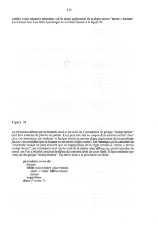 9.22
entiere n non negative arbitraire, suivie d'une application de la regie courte "terme = facteur".
Ceci donne lieu a un arbre syntaxique de la forme donnee a la figure 21.
q
Figure 21
La derivation debute par un facteur; celui-ci est suivi de n occurences du groupe "mulop facteur"
qu'il faut associer de proche en proche. Ceci peut etre fait au moyen d'un schema iteratif. Pour
cela, on commence par analyser le facteur initial au moyen d'une application de la procedure
facteur; on considere que ce facteur est un terme (regie courte). On remarque qu'un caractere de
l'ensemble mulop ne peut resulter que de l'application de la regie recursive "terme = terme
mulop facteur"; par consequent tant que le reste de la chaine objet debute par un tel caractere, le
terme que Ton a recolte constitue le debut du membre droit de cette regie: il faut continuer par
l'analyse du groupe "mulop facteur". On arrive done a la procedure suivante:
procedure terme do
facteur;
while mulop start objet repeat
objet := objet leftcut mulop;
facteur
repetition
done (* terme *)
 