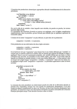9.23
L'insertion des productions semantiques appropriees decoule imm6diatement de la discussion
precedente:
real function terme declare
real variable t :-facteur
do (* terme *)
while mulop starts objet repeat
t := dyad table [objet leftocc mulop]
[t, (objet := objet leftcut mulop;facteur)]
repetition
take t done (* terme *)
On voit le role de la variable t dans laquelle sont recolt6s, de proche en proche, les termes
(partiels) deja evalues.
La conception des fonctions formules et express est analogue, avec la 16gere complication
supplementaire, dans la premiere, qu'une formule peut d^buter par un operateur optionnel de
l'ensemble addop.
L'analyse de la notion "assignation" est plus delicate; on part done de la production:
assignation = [variable :=] expression;
Cette production est une abreviation des deux regies suivantes:
assignation = variable := expression;
assignation = expression;
II est facile de voir que "expression" peut donner lieu a une chaine debutant par "variable"; il
s'ensuit que le contexte initial de la chaine objet ne permet pas toujours de decider la regie a
appliquer. Dans le cas de la grammaire proposee, une variable debute par une lettre; si objet
commence par une lette, on considere la sous-chaine alpha num-objet (e'est-a-dire objet de
laquelle on a elimine sa variable initiale); si cette sous-chaine debute par :=, il faut analyser objet
ou moyen de la regie longue "assignation = variable .:= expression". Dans tous les autres cas,
on applique la regie courte "assignation = expression". La procedure application a done la forme
suivante:
procedure assignation do
if take
if lettre starts objet then
":=" starts alpha num-objet
default false done
then
objet .= objet leftcut ":="
done;
expression
done (* assignation *)
La structure de cette procedure est relativement proche de celle de la derivation donnee en
premier lieu. Cependant, lorsque Ton veut ajouter les productions semantiques, il est plus
simple de separer completement les deux cas. De plus, au lieu d'une fonction assignation sans
parametre, le traitement requis sera directement incorpore a la partie executable de la fonction
d'analyse principale assign. Cette derniere fonction a done la forme:
 