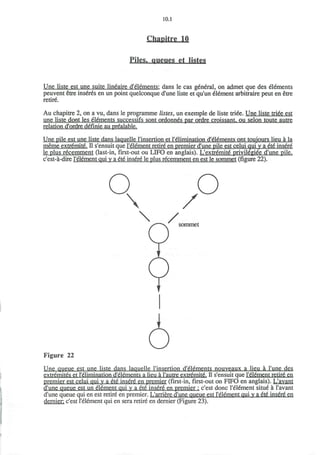 10.1
Chaoitre 10
Piles, queues et listes
Une liste est une suite lineaire d'elements: dans le cas general, on admet que des elements
peuvent etre inseres en un point quelconque d'une liste et qu'un element arbitraire peut en etre
retire.
Au chapitre 2, on a vu, dans le programme listes, un exemple de liste triee. Une liste triee est
une liste dont les elements successifs sont ordonnes par ordre croissant, ou selon toute autre
relation d'ordre definie au prealable.
Une pile est une liste dans laquelle l'insertion et l'elimination d'elements ont toujours lieu a la
meme extremite. n s'ensuit que I'element retire en premier d'une pile est celui qui y a ete insere
le plus recemment (last-in, first-out ou LIFO en anglais). L'extremite privilegiee d'une pile.
c'est-a-dire I'element qui y a ete insere le plus recemment en est le sommet (figure 22).
Q

 /
/
O
sommet
Figure 22
Une queue est une liste dans laquelle l'insertion d'elements nouveaux a lieu a l'une des
extremites et l'elimination d'elements a lieu a l'autre extremite. II s'ensuit que I'element retire en
premier est celui qui y a ete insere en premier (first-in, first-out on FIFO en anglais). L'avant
d'une queue est un element qui y a ete insere en premier : c'est done I'element situe a 1'avant
d'une queue qui en est retire en premier. L'arriere d'une queue est I'element qui v a ete insere en
dernier, c'est I'element qui en sera retire en dernier (Figure 23).
 