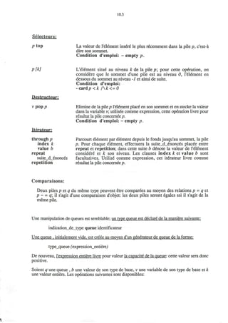 10.3
Selecteurs:
p top La valeur de l'element insure* le plus recemment dans la pile p, c'est-a
dire son sommet.
Condition d'emploi: ~ empty p.
p[k]
Destructenr:
V pOp/7
Iterateur:
through p
index k
value b
repeat
suite_d_enonces
repetition
L'element situe au niveau k de la pile p; pour cette op6ration, on
considere que le sommet d'une pile est au niveau 0, l'element en
dessous du sommet au niveau -1 et ainsi de suite.
Condition d'emploi:
-cardp < k /k<=0
Elimine de la pile p l'element place* en son sommet et en stocke la valeur
dans la variable v; utilisee comme expression, cette operation livre pour
resultat la pile concernee p.
Condition d'emploi: ~ empty p.
Parcourt element par element depuis le fonds jusqu'au sommet, la pile
p. Pour chaque element, effectuera la suite_d_enonces placee entre
repeat et repetition; dans cette suite b denote la valeur de l'element
consid6re et k son niveau. Les clauses index k et value b sont
facultatives. Utilise comme expression, cet iterateur livre comme
resultat la pile concernee p.
Comparaisons:
Deux piles p et q du meme type peuvent etre comparees au moyen des relations p = q et
p ~ = q il s'agit d'une comparaison d'objet: les deux piles seront egales ssi il s'agit de la
meme pile.
Une manipulation de queues est semblable; un type queue est declare de la maniere suivante:
indication_de_type queue identificateur
Une queue . initialement vide, est creee au moven d'un generateur de queue de la forme:
type_queue fexpression_entiere)
De nouveau, l'expression entiere livre pour valeur la capacite de la queue: cette valeur sera done
positive.
Soient q une queue , b une valeur de son type de base, v une variable de son type de base et k
une valeur entiere. Les operations suivantes sont disponibles:
 