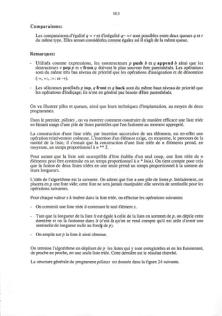 10.5
Comparaisons:
Les comparaisons d'egalite-
q = r et d'inegalite' q~ =r sont possibles entre deux queues q et r
du meme type. Elles seront considerees comme egales ssi il s'agit de la meme queue.
Remarques:
- Utilises comme expressions, les constructeurs p push b et q append b ainsi que les
destructeurs v pop p et v from q doivent le plus souvent etre parentheses. Les operations
sont du meme tres bas niveau de priorite que les operations ^assignation et de denotation
(:=,=:, :=:et->).
- Les selecteurs postfixes p top, q front et q back sont du meme haut niveau de priorite que
les operations d'indi^age: ils n'ont en general pas besoin d'etre parentheses.
On va illustrer piles et queues, ainsi que leurs techniques d'implantation, au moyen de deux
programmes.
Dans le premier, pilistes , on va montrer comment construire de maniere efficace une liste triee
en faisant usage d'une pile de listes partielles que Ton fusionne au moment approprie.
La construction d'une liste triee, par insertion successive de ses elements, est en-effet une
operation relativement couteuse. L'insertion d'un element exige, en moyenne, le parcours de la
moitie de la liste; il s'ensuit que la construction d'une liste triee de n elements prend, en
moyenne, un temps proportionnel a n ** 2.
Pour autant que la liste soit susceptible d'etre etablie d'un seul coup, une liste triee de n
elements peut etre construite en un temps proportionnel a n * ln(n). On tient compte pour cela
que la fusion de deux listes triees en une seule prend un temps proportionnel a la somme de
leurs longueurs.
L'idee de Talgorithme est la suivante. On admet que Ton a une pile de listes p. Initialement, on
placera en/7 une liste vide; cette liste ne sera jamais manipuiee: elle servira de sentinelle pour les
operations suivantes.
Pour chaque valeurx a inserer dans la liste triee, on effectue les operations suivantes:
- On construit une liste triee It contenant le seul element x.
- Tant que la longueur de la liste It est egale a celle de la liste en sommet de p, on depile cette
derniere et on la fusionne dans It (c'est-la qu'on se rend compte qu'il est utile d'avoir une
sentinelle de longueur nulle au fond| de p).
- On empile sur/? la liste It ainsi obtenue.
On termine 1'algorithme en depilant de p les listes qui y sont enregistrees et en les fusionnant,
de proche en proche, en une seule liste triee. Cette derniere est le resultat cherche.
La structure generale du programme pilistes est donnee dans la figure 24 suivante.
 