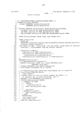 10.7
pilistes Vax Newton Compiler 0.2c6
Page
Source listing
1
1
4
12
20
20
31
42
53
66
66
78
78
80
82
96
101
101
101
101
101
101
101
101
101
101
102
102
113
118
126
126
126
126
129
134
134
134
141
144
147
148
154
158
158
161
162
164
165
167
176
180
/* /*OLDSOURCE=USER2:[RAPIN]PILISTES.NEW*/ */
PROGRAM pilistes DECLARE
integer SUBRANGE naturel(naturel>=0)
SUBRANGE positif(positif>0);
Boolean FUNCTOR relation(real VALUE gauche,droite)VALUE
inf=BODY relation DO TAKE gauche<droite DONE,
sup=BODY relation DO TAKE gauche>droite DONE,
abs_inf=BODY relation DO TAKE ABS gauche<ABS droite DONE;
...
ACTOR action(integer VALUE rang; real VALUE val);
CLASS liste_triee
VALUE moi
ATTRIBUTE inferieur,longueur,mettre,premier,enlever,epouser,parcourir
(relation VALUE inferieur)
(*Un objet de type liste__triee est une liste, triee selon la relation
inferieur , initialement vide de valeurs reelles.
Conditions d'emploi:
inferieur[x,y] NAND inferieur[y,x]
inferieur[x,y] NOR inferieur[y,x] |>
(inferieur[y,z]==inferieur[x,z])
inferieur [x,y] Ainferieur [y, z] |> inferieur[x,z]
*)
DECLARE(*liste_triee*)
(***Representation interne***)
OBJECT liste(real VALUE val; liste VARIABLE suiv)
VARIABLE tete:=NIL;
integer VARIABLE long VALUE longueur:=0;
(*Le nombre d'elements de la liste*),
r
(***Implantation des operations realisables sur la liste***)
liste_triee FUNCTION mettre
(real VALUE x)
(*Insere dans la liste un nouvel element de valeur x ;
le resultat est la liste concernee
DECLARE liste REFERENCE ins->tete DO
TCYCLE cherche_place REPEAT
CONNECT ins THEN
UNLESS
inferieur[val,x]
EXIT cherche_place DONE;
ins->suiv
DEFAULT(*ins=NIL*)
EXIT cherche_j?lace
DONE
-REPETITION;
i n s : = l i s t e ( x , i n s ) ;
long:=SUCC long
TAKE moi DONE(*mettre*) ;
moi )
 