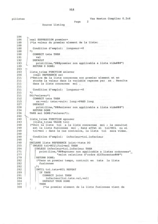 pilistes
10.8
Vax Newton Compiler 0.2c6
Page
Source listing
L
r
real EXPRESSION premier=
(*La valeur du premier element de la liste:
)
Condition d'emploi: longueur~=0
CONNECT tete THEN
val
DEFAULT
print(line,"###premier non applicable a liste vide###")
RETURN 0 DONE;
liste_triee FUNCTION enlever
(real REFERENCE xx)
(*Retire de la liste concernee son premier element et en
stocke la valeur dans la variable reperee par xx . Resulte
dans la liste concernee moi .
Condition d'emploi: longueur~=0
*)
DO(*enlever*)
CONNECT tete THEN
xx:=val; tete:=suiv; long:=PRED long
DEFAULT
print(line,"###enlever non applicable a liste vide###")
RETURN DONE
TAKE moi DONE(*enlever*);
liste_triee FUNCTION epouser
(liste_triee VALUE toi)
(*Unit la liste toi a la liste concernee moi ; le resultat
est la liste fusionnee moi . Sans effet si toi=NlL ou si
toi=moi ; dans le cas contraire, la liste toi sera videe.
Condition d'emploi: inferieur=toi.inferieur
*)
DECLARE liste REFERENCE joint->tete DO
^UNLESS toi=NIL/toi=moi THEN
HJNLESS inferieur=toi.inferieur THEN
print(line,"###epouser non applicable a listes ordonnees"
"selon relations d'ordre differentes###")
RETURN DONE;
(*Dans un premier temps, contruit en tete la liste
fusionnee
UNTIL toi.tete=NIL REPEAT
i IF TAKE
CONNECT joint THEN
inferieur[toi.tete.val,val]
DEFAULT TRUE DONE
THEN
(*Le premier element de la liste fusionnee vient de
 