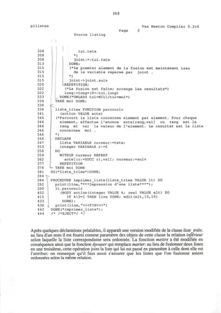10.9
pilistes Vax Newton Compiler 0.2c6
Source listing
Page
308
308
308
313
315
315
315
315
320
322
322
333
334
338
338
341
346
346
346
346
346
346
347
353
358
359
362
377
378
381
384
384
392
399
402
415
433
436
442
444
<-
toi.tete
*)
joint:=:toi.tete
DONE;
(*Le premier element de la fusion est maintenant issu
de la variable reperee par joint .
*)
joint->joint.suiv
[-REPETITION;
(*La fusion est faite; arrange
long:=long+(0=:toi.long)
DONE(*UNLESS toi=NIL/toi=moi*)
TAKE moi DONE;
les resultats*)
liste_triee FUNCTION parcourir
(action VALUE acte)
(*Parcourt la liste concernee
element, effectue l'enonce
rang et val la valeur de
concernee moi .
*)
DECLARE
liste VARIABLE curseur:=tete;
integer VARIABLE r:=0
DO
WITHIN curseur REPEAT
acte[(r:=SUCC r),val]; curseur:=suiv
REPETITION
— TAKE moi DONE
DO(*liste triee*)DONE;
element par element. Pour chaque
acte[rang,val] ou rang est le
1'element. Le resultat est la liste
DOPROCEDURE imprimer_liste(liste_triee VALUE It)
print(line,"***Impression d'une liste***");
It.parcourir
(BODY action(integer VALUE k; real VALUE elt)
IF k5=l THEN line DONE; edit(elt,15,10)
DONE);
print (line, "<«FIN>»")
DONE(*imprimer_liste*);
/* /*EJECT*/ */
DO
Apres quelques declarations prealables, il apparait une version modifiee de la classe liste triie;
au lieu d'un nom il est foumi comme parametre des objets de cette classe la relation inferieur
selon laquelle la liste correspondante sera ordonnee. La fonction mettre a ete modifiee en
consequence ainsi que la fonction epouser qui remplace marier, au lieu de fusionner deux listes
en une troisieme, cette operation joint la liste qui lui est passe en parametre a celle dont elle est
rattribut: on remarque qu'il faut aussi s'assurer que les listes que Ton fusionne soient
ordonnees selon la meme relation.
 