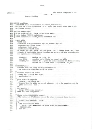 10.10
p i l i s t e s Vax Newton Compiler 0.2c6
Page
Source listing
444
446
454
454
454
454
455
463
467
475
475
477
479
489
494
498
502
502
502
502
502
502
502
502
502
502
503
511
511
511
515
515
519
519
522
527
527
527
527
528
537
541
541
545
545
545
545
545
551
557
560
564
MODULE empilage
ATTRIBUTE pile,constructeur,selecteur,destructeur
(*Definit la classe protocole pile dont les objets sont des piles
de listes triees.
*)
DECLARE(*empilage*)
fACTOR constructeur(liste_triee VALUE val);
liste_triee FUNCTOR selecteur;
ACTOR destructeur(liste_triee REFERENCE var);
CLASS pile
VALUE moi
ATTRIBUTE vide,profondeur,empiler,sommet,depiler
(constructeur VALUE cons;
selecteur VALUE som;
destructeur VALUE des)
(*Un objet du type pile est une pile, initialement vide, de listes
triees. L'implanteur devra fournir, au moyen d'objets proceduraux,
les operations suivantes:
cons[It] : empile la liste It
som EVAL : resulte en la liste en sommet de pile
des[lt_var] : enleve de la pile la liste inseree en dernier lieu;
stocke cette liste dans la variable lt_var
*)
DECLARE(*pile*)
naturel VARIABLE long VALUE profondeur:=0;
(*Le nombre de composantes de la pile*)
r
Boolean EXPRESSION vide=
(*Vrai ssi la pile est vide*)
profondeur=0;
pile FUNCTION empiler
(liste_triee VALUE val)
(*Insere dans la pile un nouvel element
pile concernee moi .
*)
DO(*empiler*)
long:=SUCC long; cons[val]
TAKE moi DONE(*empiler*);
val le resultat est la
rliste_triee EXPRESSION sommet=
(*La valeur de 1'element insere le plus recemment dans la pile,
)
Condition d'emploi: -vide
(IF profondeur=0 THEN
print(line,"###sommet de pile vide non defini###")
RETURN DONE;
som EVAL);
 