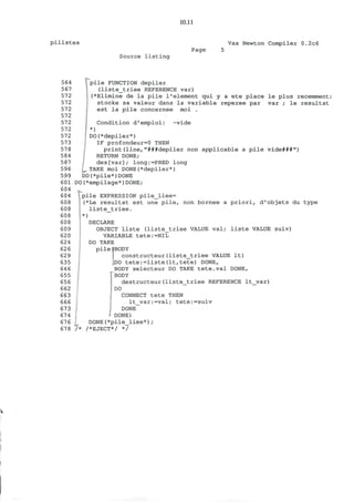 10.11
p i l i s t e s Vax Newton Compiler 0.2c6
Source l i s t i n g
Page
564
567
572
572
572
572
572
572
572
573
578
584
587
596
599
601
604
604
608
608
608
608
609
620
624
626
629
635
646
655
656
662
663
666
673
674
676
678
Tpile FUNCTION depiler
(liste_triee REFERENCE var)
(*Elimine de la pile 1'element qui y a ete place le plus recemment;
stocke sa valeur dans la variable reperee par var ; le resultat
est la pile concernee moi .
Condition d'emploi: ~vide
*)
DO(*depiler*)
IF profondeur=0 THEN
print(line,"###depiler non applicable a pile vide###")
RETURN DONE;
des[var]; long:=PRED long
TAKE moi DONE(*depiler*)
DO(*pile*)DONE
DO(*empilage*)DONE;
pile EXPRESSION pile_liee=
(*Le resultat est une pile, non bornee a priori, d'objets du type
liste_triee.
*)
DECLARE
OBJECT liste (liste_triee VALUE val; liste VALUE suiv)
VARIABLE tete:=NIL
DO TAKE
pile|BODY
constructeur(liste_triee VALUE It)
P O tete:=liste(lt,tete) DONE,
BODY selecteur DO TAKE tete.val DONE,
BODY
destructeur(liste_triee REFERENCE lt_var)
DO
CONNECT tete THEN
lt_var:=val; tete:=suiv
DONE
L - DONE)
DONE(*pile_liee*);
/* /*EJECT*/ */
 