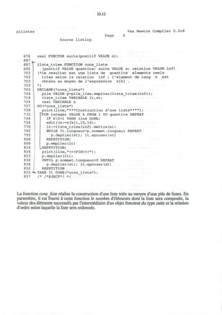 10.12
p i l i s t e s Vax Newton Compiler 0.2c6
Page
Source listing
678
687
687
690
703
703
703
703
703
704
718
724
727
728
735
744
754
770
782
793
806
808
814
816
823
830
839
852
853
857
t
real FUNCTOR suite(positif VALUE n) ;
liste_triee FUNCTION cons_liste
(positif VALUE quantite; suite VALUE s; relation VALUE inf)
(*Le resultat est une liste de quantite elements reels
tries selon la relation inf ; 1'element de rang k est
obtenu au moyen de 1'expression s[k] .
*)
DECLARE(*cons_liste*)
pile VALUE p=pile_liee.empiler(liste_triee(inf));
liste_triee VARIABLE lt,st;
real VARIABLE x
DO(*cons_liste*)
print(line,"***Construction d'une liste***");
""FOR integer VALUE k FROM 1 TO quantite REPEAT
IF k5=l THEN line DONE;
edit((x:=s[k]),15,10);
It:=liste_triee(inf).mettre(x);
WHILE It.longueur=p.sommet.longueur REPEAT
p.depiler(st); It.epouser(st)
REPETITION;
p.empiler(It)
.REPETITION;
print (line, "<«FIN>»") ;
p.depiler(It);
UNTIL p.sommet.longueur=0 REPEAT
p.depiler(st); It.epouser(st)
REPETITION
TAKE It DONE(*cons_liste*);
/* /*EJECT*/ */
La fonction consliste realise la construction d'une liste triee au moyen d'une pile de listes. En
parametre, il est fourni a cette fonction le nombre d'elements dont la liste sera composee, la
valeur des elements successifs par l'intermediaire d'un objet foncteur du type suite et la relation
d'ordre selon laquelle la liste sera ordonnee.
 