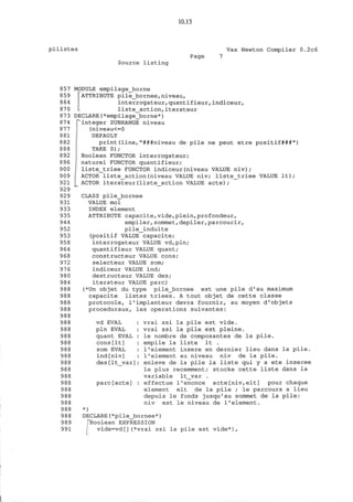 10.13
pilistes Vax Newton Compiler 0.2c6
Source listing
Page
857
859
864
870
873
874
877
881
882
888
892
896
900
909
921
929
929
931
933
935
944
952
953
958
964
968
972
976
980
984
988
988
988
988
988
988
988
988
988
988
988
988
988
988
988
988
988
988
988
988
989
991
MODULE empilage_borne
[ATTRIBUTE pile_bornee,niveau,
interrogateur,quantifieur, indiceur,
liste_action,iterateur
DECLARE(*empilage_borne*)
integer SUBRANGE niveau
(niveau<=0
DEFAULT
print (line,"###niveau de pile ne peut etre positif###")
TAKE 0);
Boolean FUNCTOR interrogateur;
naturel FUNCTOR quantifieur;
[ liste_triee FUNCTOR indiceur(niveau VALUE niv);
ACTOR liste_action(niveau VALUE niv; liste_triee VALUE It);
ACTOR iterateur(liste_action VALUE acte);
CLASS pile_bornee
VALUE moi
INDEX element
ATTRIBUTE capacite,vide,plein,profondeur,
empiler,sommet,depiler,parcourir,
pile__induite
(positif VALUE capacite;
interrogateur VALUE vd,pln;
quantifieur VALUE quant;
constructeur VALUE cons;
selecteur VALUE som;
indiceur VALUE ind;
destructeur VALUE des;
iterateur VALUE pare)
(*Un objet du type pile_bornee est une pile d'au maximum
capacite listes triees. A tout objet de cette classe
protocole, l'implanteur devra fournir, au moyen d'objets
proceduraux, les operations suivantes:
vd EVAL
pin EVAL
quant EVAL
cons [It]
som EVAL
ind[niv]
des[It var]
pare[acte]
vrai ssi la pile est vide.
vrai ssi la pile est pleine.
le nombre de composantes de la pile.
empile la liste It .
1*element insere en dernier lieu dans la pile.
1'element au niveau niv de la pile.
enleve de la pile la liste qui y a ete inseree
le plus recemment; stocke cette liste dans la
variable lt_var .
effectue l'enonce acte[niv,elt] pour chaque
element elt de la pile ; le parcours a lieu
depuis le fonds jusqu'au sommet de la pile:
niv est le niveau de 1'element.
*)
DECLARE(*pile_bornee*)
"Boolean EXPRESSION
vide=vd[](*vrai s s i la pile est vide*),
 