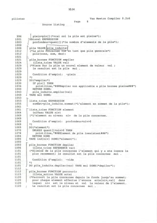 10.14
p i l i s t e s Vax Newton Compiler 0.2c6
Page
Source listing
996
1001
1003
1008
1008
1012
1012
1021
1021
1024
1029
1029
1029
1029
1029
1029
1030
1034
1040
1043
1049
1053
1053
1055
1061
1061
1064
1069
1069
1069
1069
1069
1070
1078
1084
1086
1093
1093
1096
1101
1101
1101
1101
1101
1101
1112
1112
1115
1120
1120
1120
1120
I plein=pln[](*vrai ssi la pile est pleine*);
"naturel EXPRESSION
profondeur=quant[](*le nombre d'elements de la pile*)
fALUE Ipi
>ile con
pile VALUE lpile_induite=j
(*La pile concernee vue en tant que pile generale*)
pile(cons, som, des);
pile_bornee FUNCTION empiler
(liste_triee VALUE val)
(*Place sur la pile un nouvel element de valeur val ;
le resultat est la pile moi .
Condition d'emploi: ~plein
*)
DO(*empiler*)
IF pln[] THEN
print(line,"###Empiler non applicable a pile bornee pleine###")
RETURN DONE;
pile_induite.empiler(val)
I TAKE moi DONE;
T^
liste_triee EXPRESSION
sommet=pile_induite.sommet(*L'element en sommet de la pile*);
rliste_triee FUNCTION element
(niveau VALUE niv)
(*L'element au niveau niv de la pile concernee.
Condition d'emploi: profondeur+niv>0
*)
DO(*element*)
UNLESS quant[]+niv>0 THEN
print(line,"###Element de pile inexistant###")
RETURN DONE
TAKE ind[niv] DONE(*element*) ;
pile_bornee FUNCTION depiler
(liste_triee REFERENCE var)
(*Elimine de la pile concernee 1'element qui y a ete insere le
plus recemment; le resultat est la pile concernee moi .
Condition d'emploi: -vide
*)
I DO pile_induite.depiler(var) TAKE moi DONE(*depiler*);
pile_bornee FUNCTION parcourir
(liste_action VALUE acte)
(*Parcourt la pile concernee depuis le fonds jusqu'au sommet;
pour chaque element effectue l'enonce acte[niv,val] dans
lequel niv est le niveau et val la valeur de 1'element.
i Le resultat est la pile concernee moi .
 