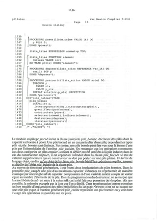 10.16
pilistes Vax Newton Compiler 0.2c6
Source listing
Page 10
1339
1339
1347
1350
1352
1352
1359
1359
1362
1367
1375
1375
1383
1386
1388
1388 •
1396
1398
1400
1402 J
1410]
1411 j
14131
1414
1418
1428
1433
1438
1448
1453
1 4 5 8
L1460
J PROCEDURE poser(liste_triee VALUE It) DO
f p PUSH It
I DONE(*poser*);
liste_triee EXPRESSION sommet=p TOP;
liste_triee FUNCTION element
(niveau VALUE niv)
DO TAKE p[niv] DONE(*element*) ;
PROCEDURE deposer(liste_triee REFERENCE var_lt) DO
var_lt POP p
DONE(*deposer*);
PROCEDURE parcourir(liste_action VALUE acte) DO
THROUGH p
INDEX niv
VALUE p_niv
REPEAT acte[niv,p_niv] REPETITION
I DONE(*parcourir*)
DO(*pile_cablee*)TAKE
1
pile_bornee
(CAPACITY p,
interrogateur(vide),interrogateur(plein),
quantifieur(profondeur),
constructeur(poser) ,
selecteur(sommet),indiceur(element) ,
destructeur(deposer) ,
iterateur(parcourir))
DONE(*pile_cablee*);
/* /*EJECT*/ */
Le module empilageborne' inclut la classe protocole pileborne'e decrivant des piles dont la
capacite est bornee a priori. Une pile bornee est un cas particulier d'une pile; cependant les types
pile et pile bornee sont distincts. Par contre, une pile bornee peut etre vue sous la forme d'une
pile par l'intermediaire de l'attribut pileinduite. On remarque que les operations communes
aux deux categories de piles empiler, sommet et difiler ont ete confides a la pile induite; dans le
cas du constructeur empiler, il est cependant introduit dans la classe pilebornee le test de
validite supplementaire que ce constructeur ne doit pas porter sur une pile pleine. En terme de
langage objet, on dira qu'un objet de la classe pileborne'e heritg les operations empiler. sommet
et depiler de l'objetpile induite de la classe pile.
Au moyen de fonctions generatrices, il est foumi deux implantations de piles bomees. Dans la
premiere pile_rang£e une pile d'au maximum capacite" elements est representee de maniere
classique par une rangee tab de capacity composantes et d'une variable entiere compte de valeur
egale au nombre d'elements de la pile. Dans la programmation du destructeur, on remarque que
la case liberee de tab est mise a la valeur nil: ceci a ete fait pour permettre de recuperer, des que
possible, la memoire occupee par la liste que Ton a depile. Cette representation interne constitue
un bon modele d'implantation des piles predeflnies du langage Newton; c'est en se basant sur
une telle pile/? que la fonction genimtricepile cdblee represente une pile bomee: on y voit done
l'usage des operations disponibles sur les piles.
 