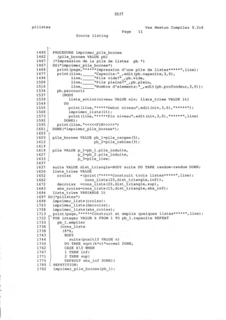 10.17
p i l i s t e s Vax Newton Compiler 0.2c6
Source l i s t i n g
Page 11
1460
1462
1467
1467
1468
1477
1496
1506
1516
1534
1537
1539
1549
1550
1568
1573
1592
1595
1601
1603
1603
1612
1619
1619
1627
1633
1637
1637
1650
1652
1662
1672
1683
1694
1697
1698
1703
1708
1713
1722
1733
1736
1738
1743
1744
1750
1762
1767
1771
1775
1780
1782
PROCEDURE imprimer_j3ile_bornee
(pile_bornee VALUE pb)
(*Impression de la pile de listes pb *)
DO(*imprimer_pile_bornee*)
print(page,"*****Impression d'une pile de listes*****",line);
print(line, "Capacite:"_, edit(pb.capacite,3,0),
line,_
line,_
line,
"Pile vide?"_,pb.vide,
"Pile pleine?"_,pb.plein,
"Nombre d'elements:"_,edit(pb.profondeur,3,0))
pb.parcourir
(BODY
liste_action(niveau VALUE niv; liste_triee VALUE It)
DO
print(line,"*****Debut niveau",edit(niv,3,0),"*****");
imprimer_liste(It) ;
print(line,"*****Fin niveau",edit(niv,3,0),"*****",line)
DONE);
print (line, " < « « F I N > » » " )
DONE (*imprimer_jpile_bornee*) ;
pile_bornee VALUE pb_l=pile_rangee(5),
pb_2=pile_cablee(3);
1
pile VALUE p_l=pb_l.pile_induite,
p_2=pb_2.pile_induite,
p_3=pile_liee;
suite VALUE dist_triangle=BODY suite DO TAKE random-random DONE;
liste_triee VALUE
croiss =(print("*****Construit trois listes*****",line);
cons_liste(25,dist_triangle,inf)),
decroiss =cons_liste(20,dist_triangle,sup),
abs_croiss=cons_liste(15,dist_triangle,abs_inf);
liste_triee VARIABLE It
DO(*pilistes*)
imprimer_liste(croiss);
imprimer_liste(decroiss);
imprimer_liste(abs_croiss);
print(page,"*****Construit et empile quelques listes*****",line);
FOR integer VALUE k FROM 1 TO pb_l.capacite REPEAT
pb_l.empiler
(cons_liste
(8*k,
BODY
suite(positif VALUE n)
DO TAKE sqrt(k*n)*normal DONE,
CASE k3 WHEN
1 THEN inf|
2 THEN sup|
DEFAULT abs_inf DONE))
REPETITION;
imprimer_jpile_bornee (pb_l) ;
 