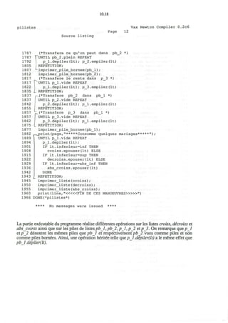 10.18
p i l i s t e s Vax Newton Compiler 0.2c6
Source listing
Page 12
1787
1787
1792
1805
1807
1812
1817
1817
1822
1835
1837
1837
1842
1855
1857
1857
1862
1875
1877
1882
1889
1894
1901
1908
1915
1922
1929
1936
1942
1943
1945
1950
1955
1960
1966
(*Transfere ce qu'on peut dans pb_2 *)
fUNTIL pb_2.plein REPEAT
p_l.depiler(It); p_2.empiler(It)
REPETITION;
imprimer_jpile_bornee (pb_l) ;
imprimer_jpile_bornee (pb_2) ;
(*Transfere le reste dans p_3 *)
PUNTIL p_l.vide REPEAT
p_l.depiler(It); p_3.empiler(It)
I REPETITION;
p.(* Trans fere pb_2 dans pb_l *)
UNTIL p_2.vide REPEAT
p_2.depiler(It); p_l.empiler(It)
i REPETITION;
fv(*Transfere p_3 dans pb_l *)
J UNTIL p_3.vide REPEAT
p_3.depiler(It); p_l.empiler(It)
L REPETITION;
imprimer_pile_bornee(pb_l);
sprint(page,"*****Consomme quelques mariages*
UNTIL p_l.vide REPEAT
p_l.depiler(It);
IF It,inferieur=inf THEN
croiss.epouser(It) ELSE
IF It.inferieur=sup THEN
decroiss.epouser(It) ELSE
IF It.inferieur=abs_inf THEN
abs_croiss.epouser(It)
DONE
REPETITION;
imprimer_liste(croiss);
imprimer_liste(decroiss);
imprimer_liste(abs_croiss);
print (line, " < « « F I N DE CES MANOEUVRES»>»"
DONE(*pilistes*)
);
**** No messages were issued ****
La partie executable du programme realise differentes operations sur les listes croiss, decroiss et
abscoirss ainsi que sur les piles de listes pbl, pb_2, pi, p_2 et/?_5. On remarque que pi
et p_2 denotent les memes piles que pbl et respectivement pb_2 vues comme piles et non
comme piles bornees. Ainsi, une operation heritee telle que pi. dipiler(It) a le meme effet que
pbl.depiler(lt).
 
