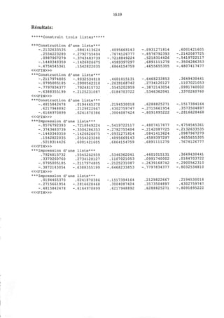 Resultats:
*****Construit trois listes*****
10.19
***Construction d'une liste***
-.2132633535
.2554223280
.0987967279
-.1440340359
-.4754545361
< « F I N > »
***Construction d'une liste***
-.2117974805
-.0795005185
-.7797834377
-.6388355199
< « F I N > »
***Construction d'une liste***
-.4815842478
.6217948892
-.6164970899
< « F I N > »
***Impression d'une liste***
-.8576792393 -.7218849224
-.3743483739 -.3504286353
-.1440340359 -.1426826675
.1542822035 .2554223280
.5218314426 .6001421605
< « F I N > »
***Impression d'une liste***
0841413624
2792755404
3743483739
1426826675
1542822035
-.8032534810
-.2900562310
.7924815732
-.2125231087
0194465370
2129822667
0241870386
.5545202959
.2734120127
-.2117974805
-.6388355199
.7924815732
.3370260760
-.0795005185
-.3872143054
< « F I N > »
***Impression d'une liste***
.0194465370
-.2715661954
-.4815842478
< « F I N > »
.0241870386
-.2816628468
-.6164970899
4095669143
7674126777
7218849224
4589397297
6864154759
4601015131
2639168742
5545202959
0184703722
2194530018
4302759747
3004087424
5419722117
2792755404
0931271814
4095669143
6864154759
5346362041
1107021053
2125231087
6468233853
1517394164
3004087424
6217948892
0931271814
8576792393
5218314426
6891111279
4655655305
6468233853
2734120127
3872143054
5346362041
6288825271
2715661954
8091895222
4807417477
2142087725
0841413624
4589397297
6891111279
4601015131
0991740002
2639168742
7797834377
2129822667
3573504897
6288825271
6001421605
2142087725
5419722117
3504286353
4807417477
3649430441
1107021053
0991740002
3370260760
1517394164
3573504897
2816628468
4754545361
2132633535
0987967279
4655655305
7674126777
3649430441
0184703722
2900562310
8032534810
2194530018
4302759747
8091895222
 