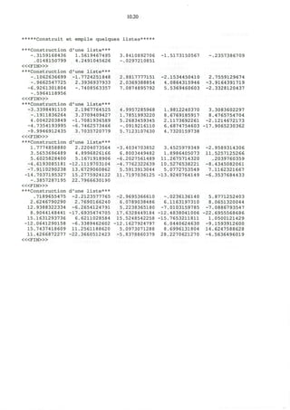 3.
- 1
2.
2.
7.
.8410892706
.0297210851
.8817777151
,0369388854
.0874895792
-1,
-2,
4,
5,
.5173150567
.1534450410
.0864315946
.5369460603
-,
2,
-3
-2
.2357386709
.7559129674
.9164391719
.3328120437
10.20
*****Construit et empile quelques listes*****
***Construction d'une liste***
-.3159168436 1.5619467495
.0148150799 4.2491045626
< « F I N > »
***Construction d'une liste***
-.1062636699 -1.7724251848
-.9662547725 2.3936937933
-6.9261301804 -.7408563357
-.5964118956
< « F I N > »
***Construction d'une liste***
-3.3398491110 2.1967764525 4.9957285968 1.9812240370 3.3083602297
-.1911836264 3.3709409427 1.7851993220 8.6769185917 8.4765754704
4.0042203849 -1.7081936589 5.2683459345 2.1173692261 -2.1214672173
-4.7354193995 -6.7462573466 -.0919216110 6.6874754603 -17.9065230362
-9.9946912435 3.7035720779 5.7123107630 4.7320159738
< « F I N > »
***Construction d'une liste***
1.7774858880 2.2204073564 -3.4034703852 3.4525979349 -2.9589314306
3.5653696489 4.8996826166 6.8003449482 1.8986405073 11.5257125266
5.6025828400 5.1671918906 -6.2027561489 11.2675714320 .2039760359
-4.6193085181 -12.1119703104 -4.7762322639 10.5276538221 -8.4345082061
-7.9110290238 13.6729060862 5.5913913044 5.0772753549 7.1162321667
-14.7037195327 15.2775924122 11.7197036125 -13.9240764149 -6.3537684433
-.3857287195 22.7966630190
< « F I N > »
***Construction d'une liste***
.7189655475 -2.2123577765 -2.9695366610 -.0236136140 5.8771252403
2.6246790290 2.7690166240 6.0789038486 6.1163197310 8.0651320044
12.9388322334 -6.2654124791 5.2238365180 -7.0103159785 -7.0886793547
8.9044148441 -17.6935474705 17.6328449184 -12.4838041006 -22.6955568686
15.1631293736 6.6211028584 15.5248542258 -15.7653211811 1.0500121429
-12.0641290158 -6.3389462602 -12.1627924797 6.0440624630 -9.1593912600
15.7437418609 11.2561188620 5.0973071288 8.6996131804 14.6247588628
11.4266872277 -22.3660512423 -5.8378860379 28.2270621270 -4.5636496019
< « F I N > »
 