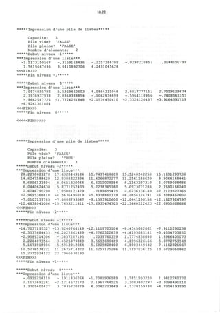 10.22
*****Impression d ' u n e p i l e de l i s t e s * * * * *
C a p a c i t e : 5
P i l e v i d e ? 'FALSE'
Pile pleine? 'FALSE'
Nombre d'elements: 2
*****Debut niveau -l*****
***Impression d'une liste***
-1.5173150567 -.3159168436 -.2357386709 -.0297210851 .0148150799
1.5619467495 3.8410892706 4.2491045626
< « F I N > »
*****Fin niveau -l*****
*****Debut niveau 0*****
***Impression d'une liste***
7.0874895792 5.5369460603 4.0864315946 2.8817777151 2.7559129674
2.3936937933 2.0369388854 -.1062636699 -.5964118956 -.7408563357
-.9662547725 -1.7724251848 -2.1534450410 -2.3328120437 -3.9164391719
-6.9261301804
< « F I N > »
*****Fin niveau o*****
< « « F I N > » »
*****Impression d'une pile de listes*****
Capacite: 3
Pile vide? 'FALSE'
Pile pleine? 'TRUE'
Nombre d'elements: 3
*****Debut niveau -2*****
***Impression d'une liste***
28.2270621270 17.6328449184 15.7437418609 15.5248542258 15.1631293736
14.6247588628 12.9388322334 11.4266872277 11.2561188620 8.9044148441
8.6996131804 8.0651320044 6.6211028584 6.1163197310 6.0789038486
6.0440624630 5.8771252403 5.2238365180 5.0973071288 2.7690166240
2.6246790290 1.0500121429 .7189655475 -.0236136140 -2.2123577765
-2.9695366610 -4.5636496019 -5.8378860379 -6.2654124791 -6.3389462602
-7.0103159785 -7.0886793547 -9.1593912600 -12.0641290158 -12.1627924797
-12.4838041006 -15.7653211811 -17.6935474705 -22.3660512423 -22.6955568686
< « F I N » >
*****Fin niveau -2*****
*****Debut niveau -l*****
***Impression d'une liste***
-14.7037195327 -13.9240764149 -12.1119703104 -8.4345082061 -7.9110290238
-6.3537684433 -6.2027561489 -4.7762322639 -4.6193085181 -3.4034703852
-2.9589314306 -.3857287195 .2039760359 1.7774858880 1.8986405073
2.2204073564 3.4525979349 3.5653696489 4.8996826166 5.0772753549
5.1671918906 5.5913913044 5.6025828400 6.8003449482 7.1162321667
10.5276538221 11.2675714320 11.5257125266 11.7197036125 13.6729060862
15.2775924122 22.7966630190
< « F I N > »
*****Fin niveau -l*****
*****Debut niveau o*****
***Impression d'une liste***
-.0919216110 -.1911836264 -1.7081936589 1.7851993220 1.9812240370
2.1173692261 -2.1214672173 2.1967764525 3.3083602297 -3.3398491110
3.3709409427 3.7035720779 4.0042203849 4.7320159738 -4.7354193995
 