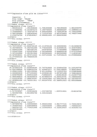 10.24
*****Impression d ' u n e p i l e de l i s t e s * * * * *
Capacite: 5
Pile vide? 'FALSE'
Pile pleine? 'TRUE'
Nombre d'elements: 5
*****Debut niveau -4*****
***Impression d'une liste***
-.0919216110 -.1911836264
2.1173692261
3.3709409427
4.9957285968
8.4765754704
< « F I N > »
*****Fin niveau -4*****
-2.1214672173
3.7035720779
5.2683459345
8.6769185917
-1.7081936589
2.1967764525
4.0042203849
5.7123107630
-9.9946912435
1.7851993220
3.3083602297
4.7320159738
6.6874754603
•17.9065230362
1.9812240370
-3.3398491110
-4.7354193995
-6.7462573466
*****Debut niveau -3*****
***Impression d'une liste***
-14.7037195327 -13.9240764149
-6.3537684433 -6.2027561489
-2.9589314306 -.3857287195
2.2204073564 3.4525979349
5.1671918906 5.5913913044
10.5276538221 11.2675714320
15.2775924122 22.7966630190
< « F I N > »
*****Fin niveau -3*****
•12.1119703104
-4.7762322639
.2039760359
3.5653696489
5.6025828400
11.5257125266
-8.4345082061
-4.6193085181
1.7774858880
4.8996826166
6.8003449482
11.7197036125
-7.9110290238
-3.4034703852
1.8986405073
5.0772753549
7.1162321667
13.6729060862
*****Debut niveau -2
***Impression d'une
28.2270621270 17.
14.6247588628 12.
8.6996131804 8.
6.0440624630 5.
2.6246790290 1.
-2.9695366610 -4.
-7.0103159785 -7.
-12.4838041006 -15.
< « F I N > »
*****Fin niveau -2**
*****
liste***
6328449184
9388322334
0651320044
8771252403
0500121429
5636496019
0886793547
7653211811
15.7437418609
11.4266872277
6.6211028584
5.2238365180
.7189655475
-5.8378860379
-9.1593912600
•17.6935474705
15.5248542258
11.2561188620
6.1163197310
5.0973071288
-.0236136140
-6.2654124791
-12.0641290158
•22.3660512423
15.1631293736
8.9044148441
6.0789038486
2.7690166240
-2.2123577765
-6.3389462602
-12.1627924797
-22.6955568686
*****Debut niveau -l*****
***Impression d'une liste***
-1.5173150567 -.3159168436
1.5619467495 3.8410892706
< « F I N > »
*****Fin niveau -1*****
-.2357386709
4.2491045626
-.0297210851 0148150799
*****Debut niveau 0*****
***Impression d'une liste***
7.0874895792 5.5369460603
2.3936937933
-.9662547725
-6.9261301804
< « F I N > »
*****Fin niveau
2.0369388854
-1.7724251848
0*****
4.0864315946
-.1062636699
-2.1534450410
2.8817777151
-.5964118956
-2.3328120437
2.7559129674
-.7408563357
-3.9164391719
« « < F I N > » »
 